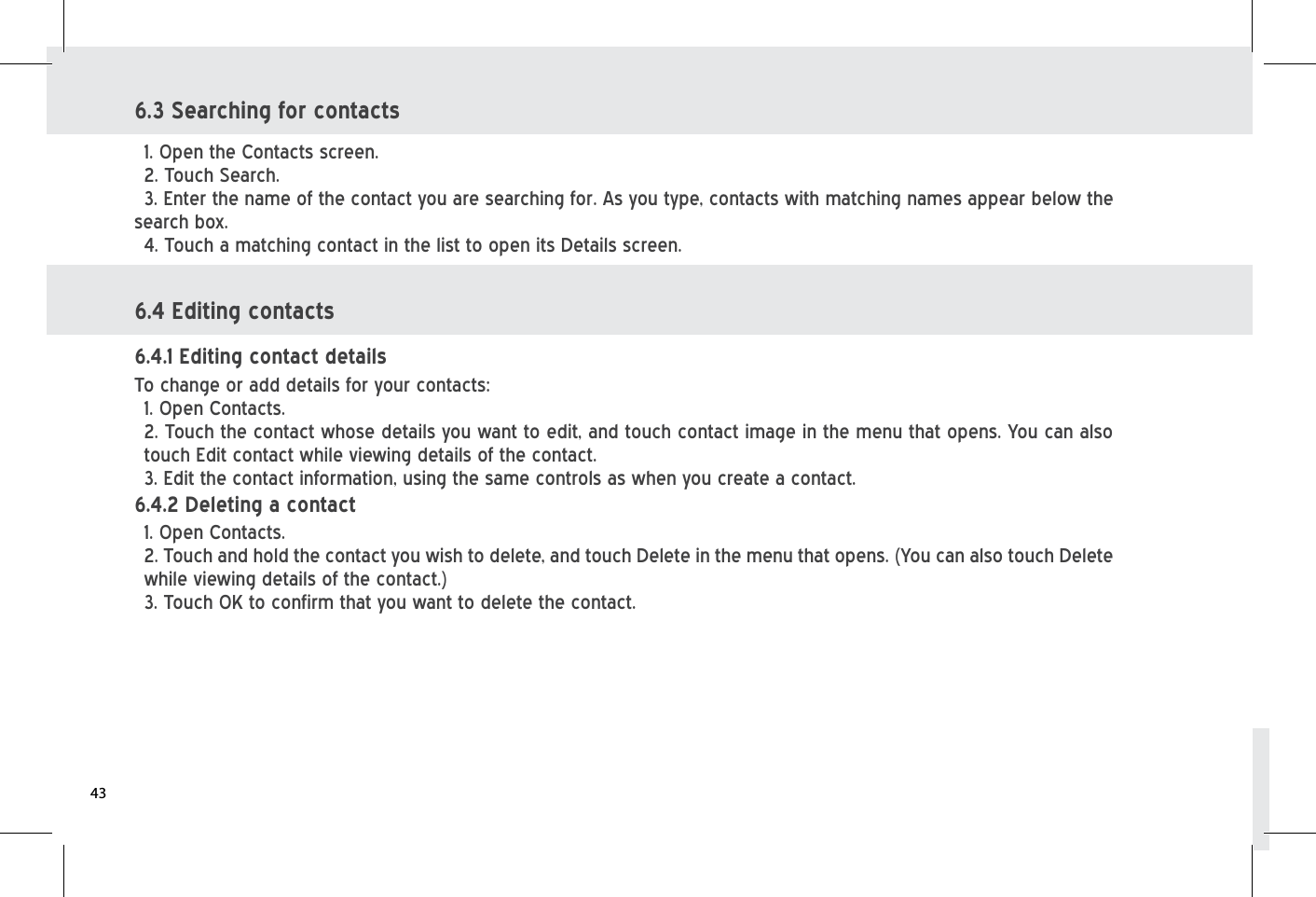 6.3 Searching for contacts 1. Open the Contacts screen. 2. Touch Search. 3. Enter the name of the contact you are searching for. As you type, contacts with matching names appear below the search box. 4. Touch a matching contact in the list to open its Details screen.6.4 Editing contacts To change or add details for your contacts: 1. Open Contacts. 2. Touch the contact whose details you want to edit, and touch contact image in the menu that opens. You can also touch Edit contact while viewing details of the contact.3. Edit the contact information, using the same controls as when you create a contact. 6.4.1 Editing contact details 1. Open Contacts. 2. Touch and hold the contact you wish to delete, and touch Delete in the menu that opens. (You can also touch Delete while viewing details of the contact.)3. Touch OK to confirm that you want to delete the contact. 6.4.2 Deleting a contact 43