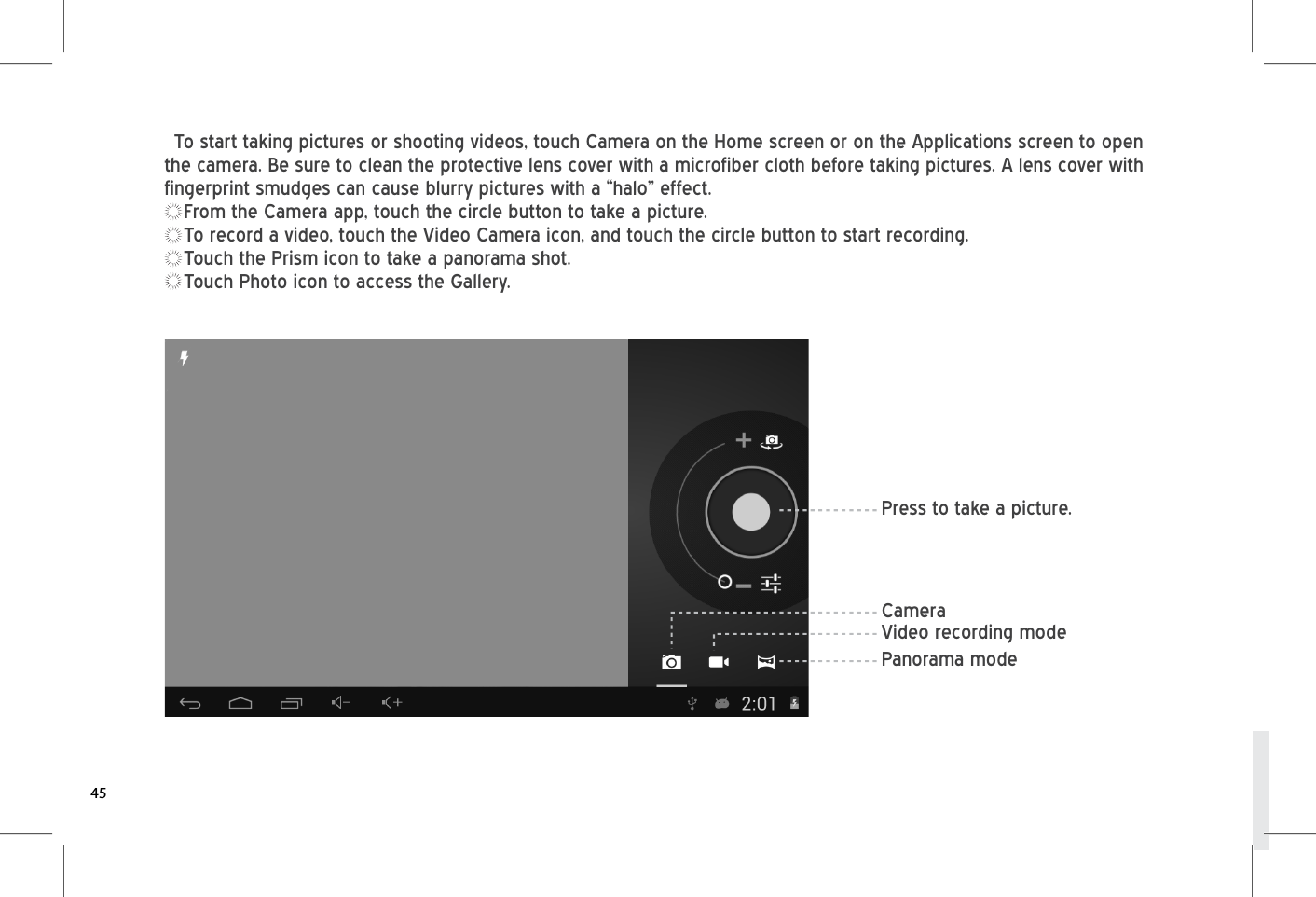 To start taking pictures or shooting videos, touch Camera on the Home screen or on the Applications screen to open the camera. Be sure to clean the protective lens cover with a microfiber cloth before taking pictures. A lens cover with fingerprint smudges can cause blurry pictures with a “halo” effect.From the Camera app, touch the circle button to take a picture.To record a video, touch the Video Camera icon, and touch the circle button to start recording.Touch the Prism icon to take a panorama shot.Touch Photo icon to access the Gallery.45Press to take a picture.Panorama modeVideo recording modeCamera