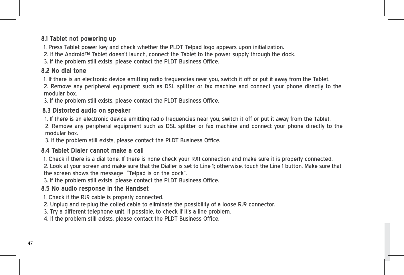 1. Press Tablet power key and check whether the PLDT Telpad logo appears upon initialization.2. If the Android™ Tablet doesn’t launch, connect the Tablet to the power supply through the dock.3. If the problem still exists, please contact the PLDT Business Office.8.1 Tablet not powering up1. If there is an electronic device emitting radio frequencies near you, switch it off or put it away from the Tablet. 2. Remove any peripheral equipment such as DSL splitter or fax machine and connect your phone directly to the modular box.3. If the problem still exists, please contact the PLDT Business Office.8.2 No dial tone1. Check if there is a dial tone. If there is none check your RJ11 connection and make sure it is properly connected.2. Look at your screen and make sure that the Dialler is set to Line 1; otherwise, touch the Line 1 button. Make sure that the screen shows the message  “Telpad is on the dock”.  3. If the problem still exists, please contact the PLDT Business Office.8.4 Tablet Dialer cannot make a call1. Check if the RJ9 cable is properly connected. 2. Unplug and re-plug the coiled cable to eliminate the possibility of a loose RJ9 connector.3. Try a different telephone unit, if possible, to check if it’s a line problem. 4. If the problem still exists, please contact the PLDT Business Office. 8.5 No audio response in the Handset471. If there is an electronic device emitting radio frequencies near you, switch it off or put it away from the Tablet. 2. Remove any peripheral equipment such as DSL splitter or fax machine and connect your phone directly to the modular box.3. If the problem still exists, please contact the PLDT Business Office.8.3 Distorted audio on speaker