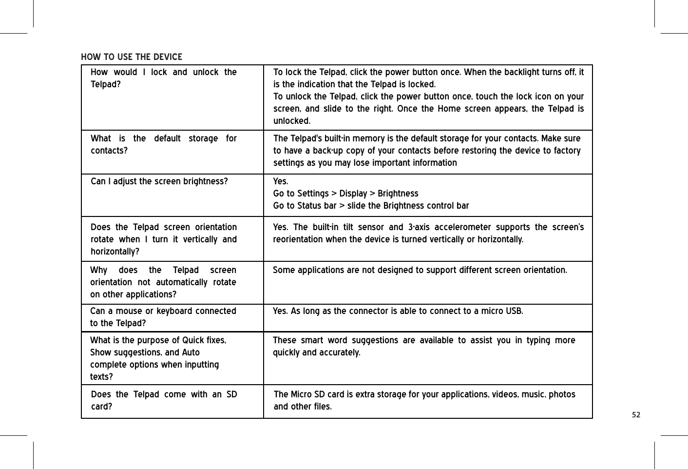 HOW TO USE THE DEVICEDoes the Telpad screen orientation rotate when I turn it vertically and horizontally?Yes. The built-in tilt sensor and 3-axis accelerometer supports the screen’s reorientation when the device is turned vertically or horizontally.Why does the Telpad screen orientation not automatically rotate on other applications?Some applications are not designed to support different screen orientation.Can a mouse or keyboard connected to the Telpad?Yes. As long as the connector is able to connect to a micro USB.What is the purpose of Quick fixes, Show suggestions, and Auto complete options when inputting texts?These smart word suggestions are available to assist you in typing more quickly and accurately.Does the Telpad come with an SD card?The Micro SD card is extra storage for your applications, videos, music, photos and other files.How would I lock and unlock the Telpad?To lock the Telpad, click the power button once. When the backlight turns off, it is the indication that the Telpad is locked.To unlock the Telpad, click the power button once, touch the lock icon on your screen, and slide to the right. Once the Home screen appears, the Telpad is unlocked.What is the default storage for contacts?The Telpad&apos;s built-in memory is the default storage for your contacts. Make sure to have a back-up copy of your contacts before restoring the device to factory settings as you may lose important informationCan I adjust the screen brightness? Yes.Go to Settings &gt; Display &gt; BrightnessGo to Status bar &gt; slide the Brightness control bar52