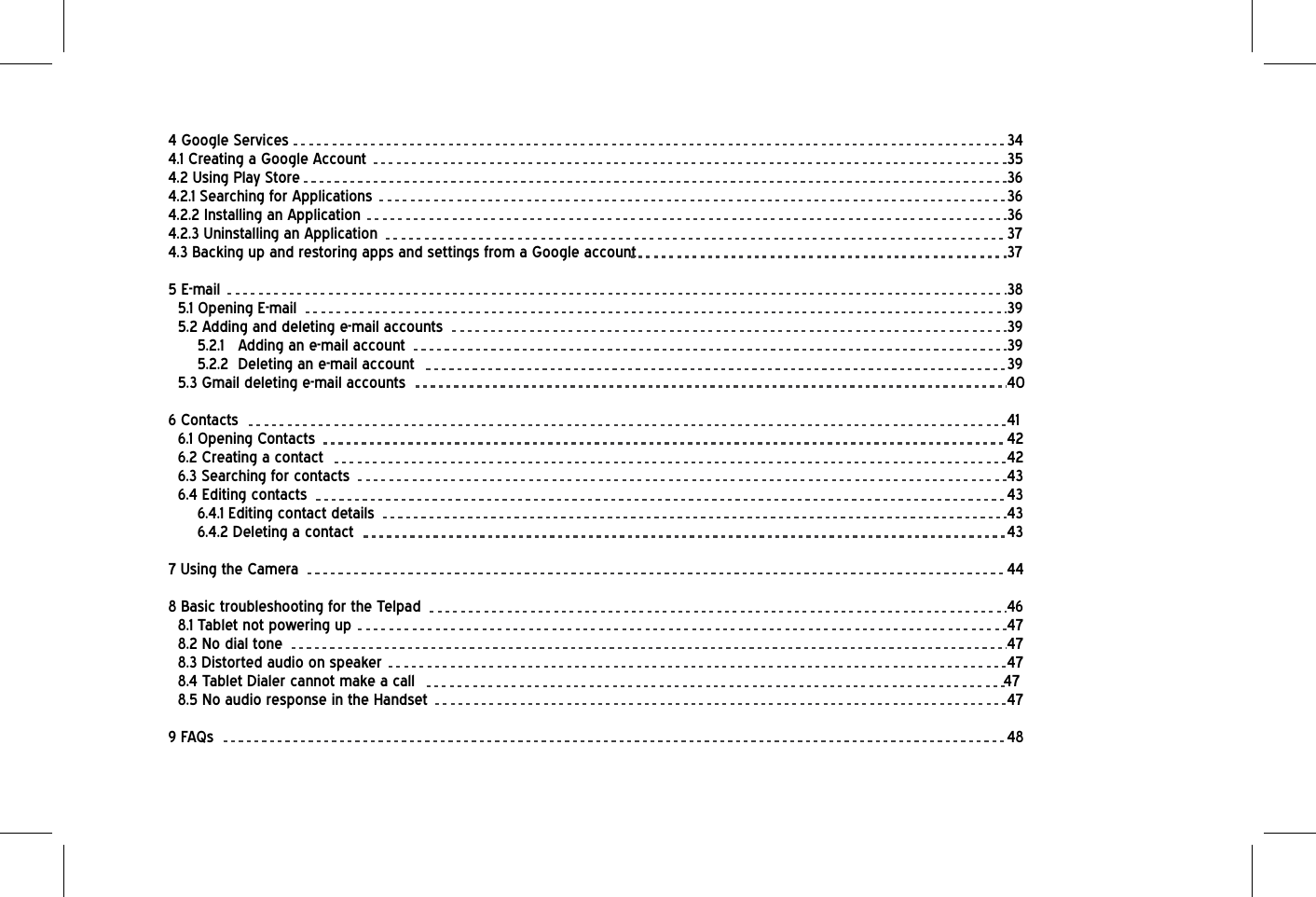 4 Google Services           344.1 Creating a Google Account          354.2 Using Play Store           364.2.1 Searching for Applications          364.2.2 Installing an Application          364.2.3 Uninstalling an Application          374.3 Backing up and restoring apps and settings from a Google account            375 E-mail            385.1 Opening E-mail           395.2 Adding and deleting e-mail accounts         395.2.1 Adding an e-mail account         395.2.2 Deleting an e-mail account         395.3 Gmail deleting e-mail accounts         406 Contacts           416.1 Opening Contacts          426.2 Creating a contact          426.3 Searching for contacts          436.4 Editing contacts           436.4.1 Editing contact details          436.4.2 Deleting a contact          437 Using the Camera           448 Basic troubleshooting for the Telpad         468.1 Tablet not powering up          478.2 No dial tone           478.3 Distorted audio on speaker         478.4 Tablet Dialer cannot make a call         478.5 No audio response in the Handset         479 FAQs            48
