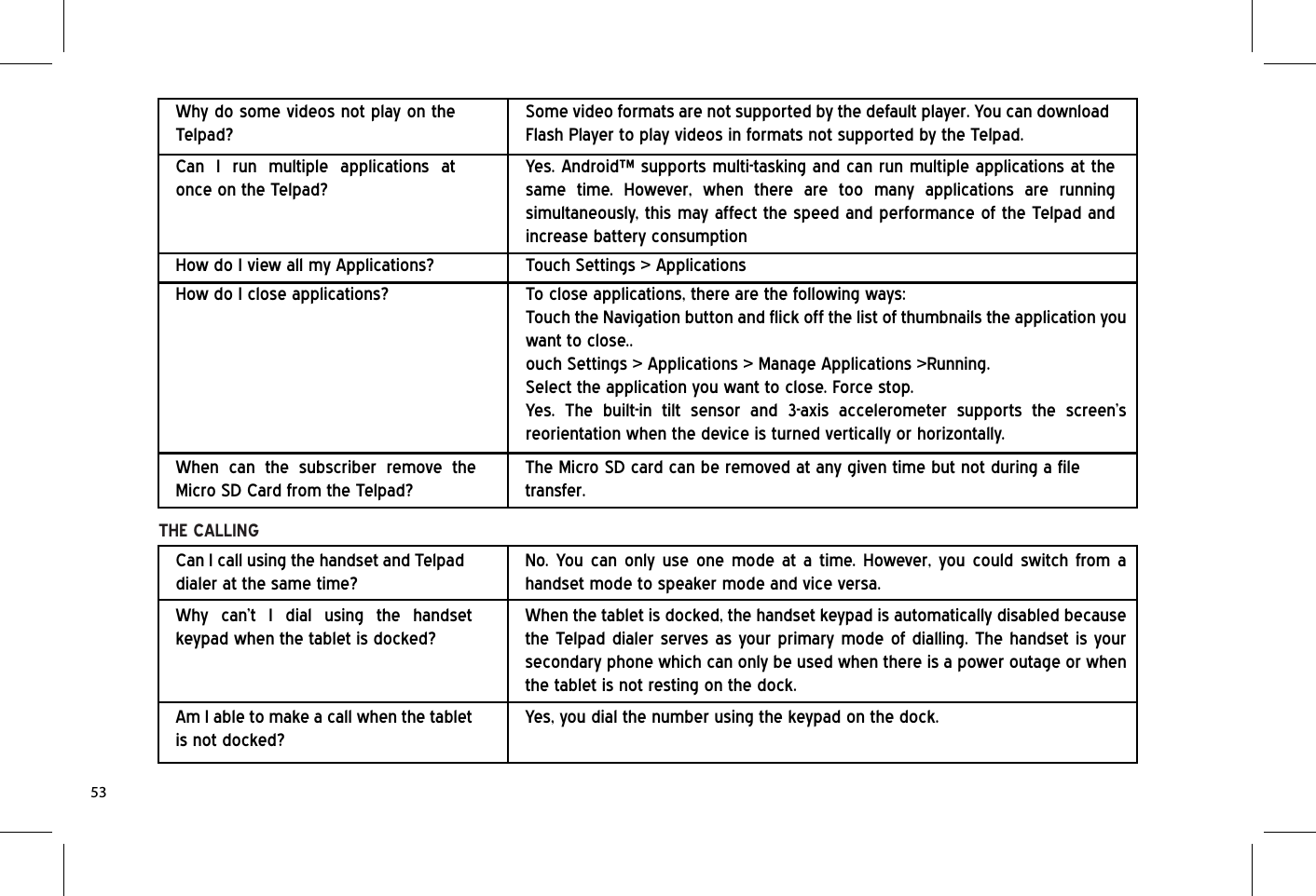 When can the subscriber remove the Micro SD Card from the Telpad?The Micro SD card can be removed at any given time but not during a file transfer.THE CALLINGCan I call using the handset and Telpad dialer at the same time?No. You can only use one mode at a time. However, you could switch from a handset mode to speaker mode and vice versa.Why do some videos not play on the Telpad?Can I run multiple applications at once on the Telpad?Some video formats are not supported by the default player. You can download Flash Player to play videos in formats not supported by the Telpad.Yes. Android™ supports multi-tasking and can run multiple applications at the same time. However, when there are too many applications are running simultaneously, this may affect the speed and performance of the Telpad and increase battery consumptionHow do I close applications? To close applications, there are the following ways:Touch the Navigation button and flick off the list of thumbnails the application you want to close..ouch Settings &gt; Applications &gt; Manage Applications &gt;Running. Select the application you want to close. Force stop.Yes. The built-in tilt sensor and 3-axis accelerometer supports the screen’s reorientation when the device is turned vertically or horizontally.How do I view all my Applications? Touch Settings &gt; ApplicationsWhy can’t I dial using the handset keypad when the tablet is docked?When the tablet is docked, the handset keypad is automatically disabled because the Telpad dialer serves as your primary mode of dialling. The handset is your secondary phone which can only be used when there is a power outage or when the tablet is not resting on the dock.Am I able to make a call when the tablet is not docked?Yes, you dial the number using the keypad on the dock.53