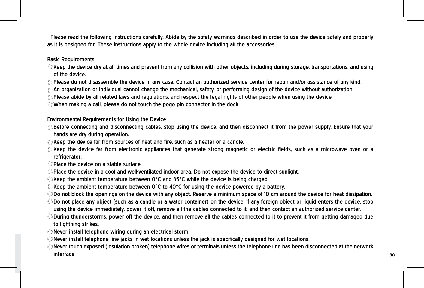 Please read the following instructions carefully. Abide by the safety warnings described in order to use the device safely and properly as it is designed for. These instructions apply to the whole device including all the accessories.Basic RequirementsKeep the device dry at all times and prevent from any collision with other objects, including during storage, transportations, and using of the device.Please do not disassemble the device in any case. Contact an authorized service center for repair and/or assistance of any kind.An organization or individual cannot change the mechanical, safety, or performing design of the device without authorization.Please abide by all related laws and regulations, and respect the legal rights of other people when using the device.When making a call, please do not touch the pogo pin connector in the dock.Environmental Requirements for Using the DeviceBefore connecting and disconnecting cables, stop using the device, and then disconnect it from the power supply. Ensure that your hands are dry during operation.Keep the device far from sources of heat and fire, such as a heater or a candle.Keep the device far from electronic appliances that generate strong magnetic or electric fields, such as a microwave oven or a refrigerator.Place the device on a stable surface.Place the device in a cool and well-ventilated indoor area. Do not expose the device to direct sunlight.Keep the ambient temperature between 0°C and 35°C while the device is being charged.Keep the ambient temperature between 0°C to 40°C for using the device powered by a battery.Do not block the openings on the device with any object. Reserve a minimum space of 10 cm around the device for heat dissipation.Do not place any object (such as a candle or a water container) on the device. If any foreign object or liquid enters the device, stop using the device immediately, power it off, remove all the cables connected to it, and then contact an authorized service center.During thunderstorms, power off the device, and then remove all the cables connected to it to prevent it from getting damaged due to lightning strikes.Never install telephone wiring during an electrical stormNever install telephone line jacks in wet locations unless the jack is specifically designed for wet locations.Never touch exposed (insulation broken) telephone wires or terminals unless the telephone line has been disconnected at the network interface 56