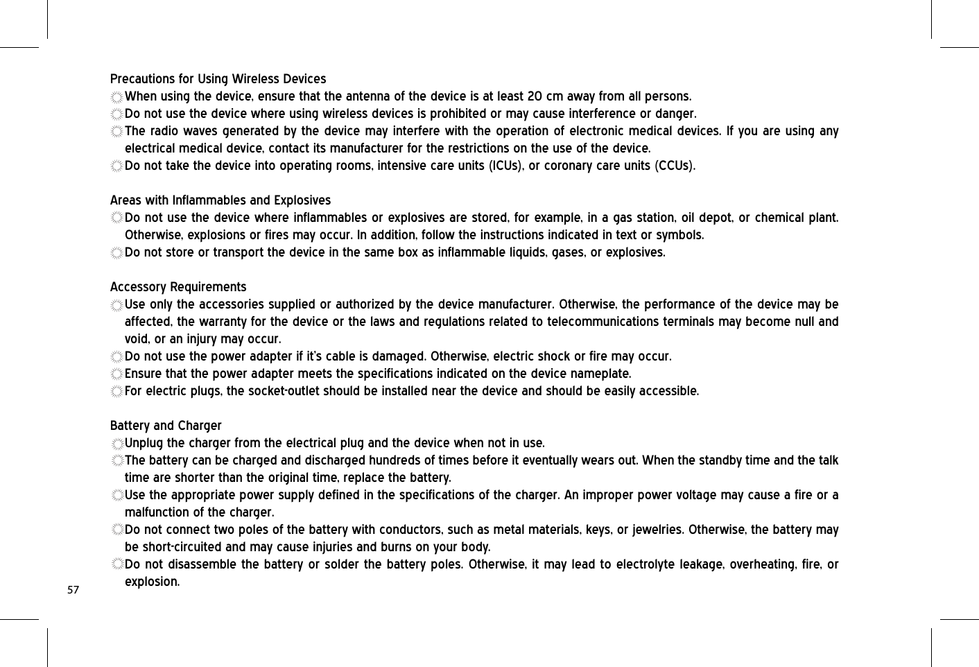 Precautions for Using Wireless DevicesWhen using the device, ensure that the antenna of the device is at least 20 cm away from all persons.Do not use the device where using wireless devices is prohibited or may cause interference or danger.The radio waves generated by the device may interfere with the operation of electronic medical devices. If you are using any electrical medical device, contact its manufacturer for the restrictions on the use of the device.Do not take the device into operating rooms, intensive care units (ICUs), or coronary care units (CCUs).Areas with Inflammables and ExplosivesDo not use the device where inflammables or explosives are stored, for example, in a gas station, oil depot, or chemical plant. Otherwise, explosions or fires may occur. In addition, follow the instructions indicated in text or symbols.Do not store or transport the device in the same box as inflammable liquids, gases, or explosives.Accessory RequirementsUse only the accessories supplied or authorized by the device manufacturer. Otherwise, the performance of the device may be affected, the warranty for the device or the laws and regulations related to telecommunications terminals may become null and void, or an injury may occur.Do not use the power adapter if it’s cable is damaged. Otherwise, electric shock or fire may occur.Ensure that the power adapter meets the specifications indicated on the device nameplate.For electric plugs, the socket-outlet should be installed near the device and should be easily accessible.Battery and ChargerUnplug the charger from the electrical plug and the device when not in use.The battery can be charged and discharged hundreds of times before it eventually wears out. When the standby time and the talk time are shorter than the original time, replace the battery.Use the appropriate power supply defined in the specifications of the charger. An improper power voltage may cause a fire or a malfunction of the charger.Do not connect two poles of the battery with conductors, such as metal materials, keys, or jewelries. Otherwise, the battery may be short-circuited and may cause injuries and burns on your body.Do not disassemble the battery or solder the battery poles. Otherwise, it may lead to electrolyte leakage, overheating, fire, or explosion.57