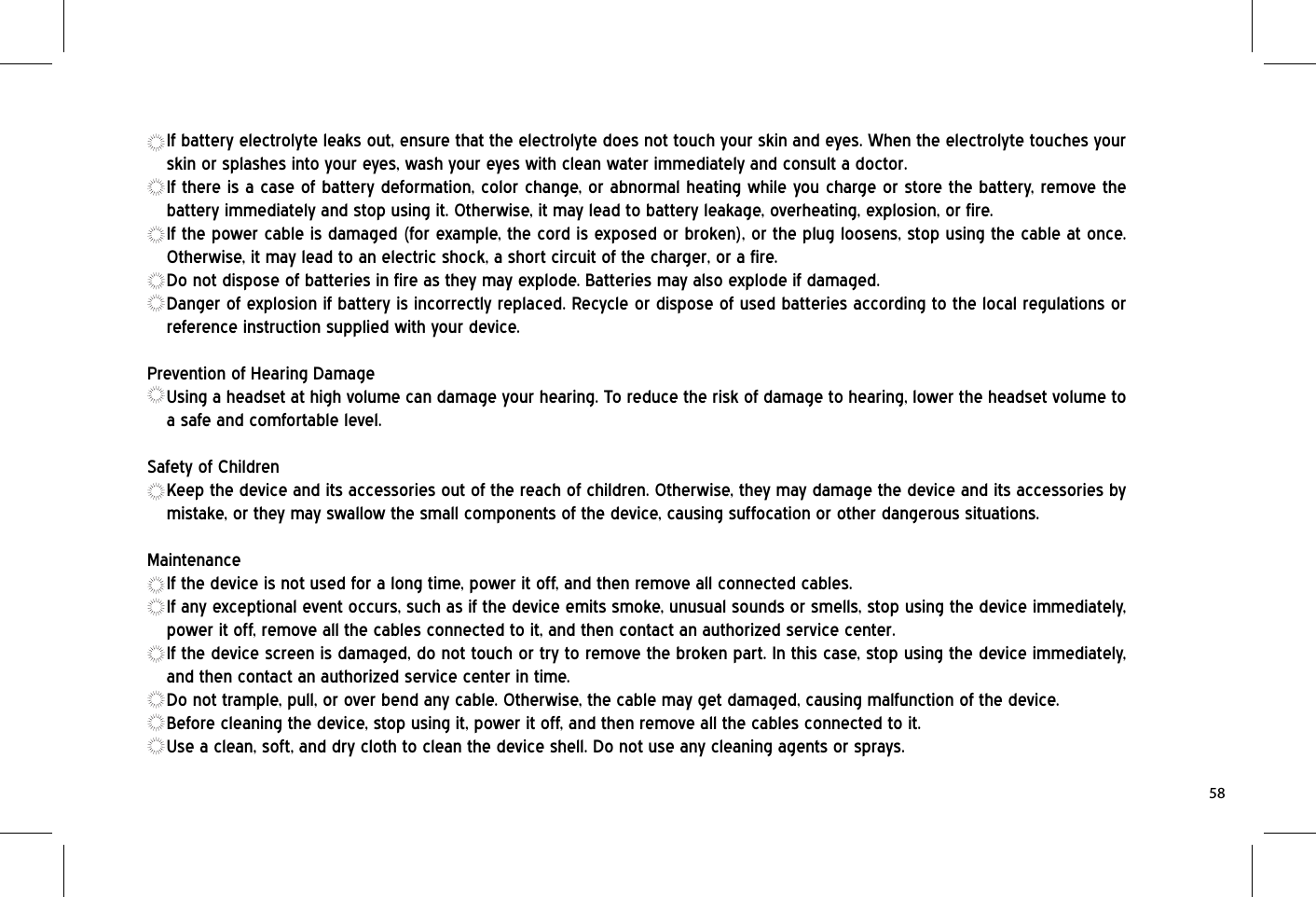 If battery electrolyte leaks out, ensure that the electrolyte does not touch your skin and eyes. When the electrolyte touches your skin or splashes into your eyes, wash your eyes with clean water immediately and consult a doctor.If there is a case of battery deformation, color change, or abnormal heating while you charge or store the battery, remove the battery immediately and stop using it. Otherwise, it may lead to battery leakage, overheating, explosion, or fire.If the power cable is damaged (for example, the cord is exposed or broken), or the plug loosens, stop using the cable at once. Otherwise, it may lead to an electric shock, a short circuit of the charger, or a fire.Do not dispose of batteries in fire as they may explode. Batteries may also explode if damaged.Danger of explosion if battery is incorrectly replaced. Recycle or dispose of used batteries according to the local regulations or reference instruction supplied with your device.Prevention of Hearing DamageUsing a headset at high volume can damage your hearing. To reduce the risk of damage to hearing, lower the headset volume to a safe and comfortable level.Safety of ChildrenKeep the device and its accessories out of the reach of children. Otherwise, they may damage the device and its accessories by mistake, or they may swallow the small components of the device, causing suffocation or other dangerous situations.MaintenanceIf the device is not used for a long time, power it off, and then remove all connected cables.If any exceptional event occurs, such as if the device emits smoke, unusual sounds or smells, stop using the device immediately, power it off, remove all the cables connected to it, and then contact an authorized service center.If the device screen is damaged, do not touch or try to remove the broken part. In this case, stop using the device immediately, and then contact an authorized service center in time.Do not trample, pull, or over bend any cable. Otherwise, the cable may get damaged, causing malfunction of the device.Before cleaning the device, stop using it, power it off, and then remove all the cables connected to it.Use a clean, soft, and dry cloth to clean the device shell. Do not use any cleaning agents or sprays.58