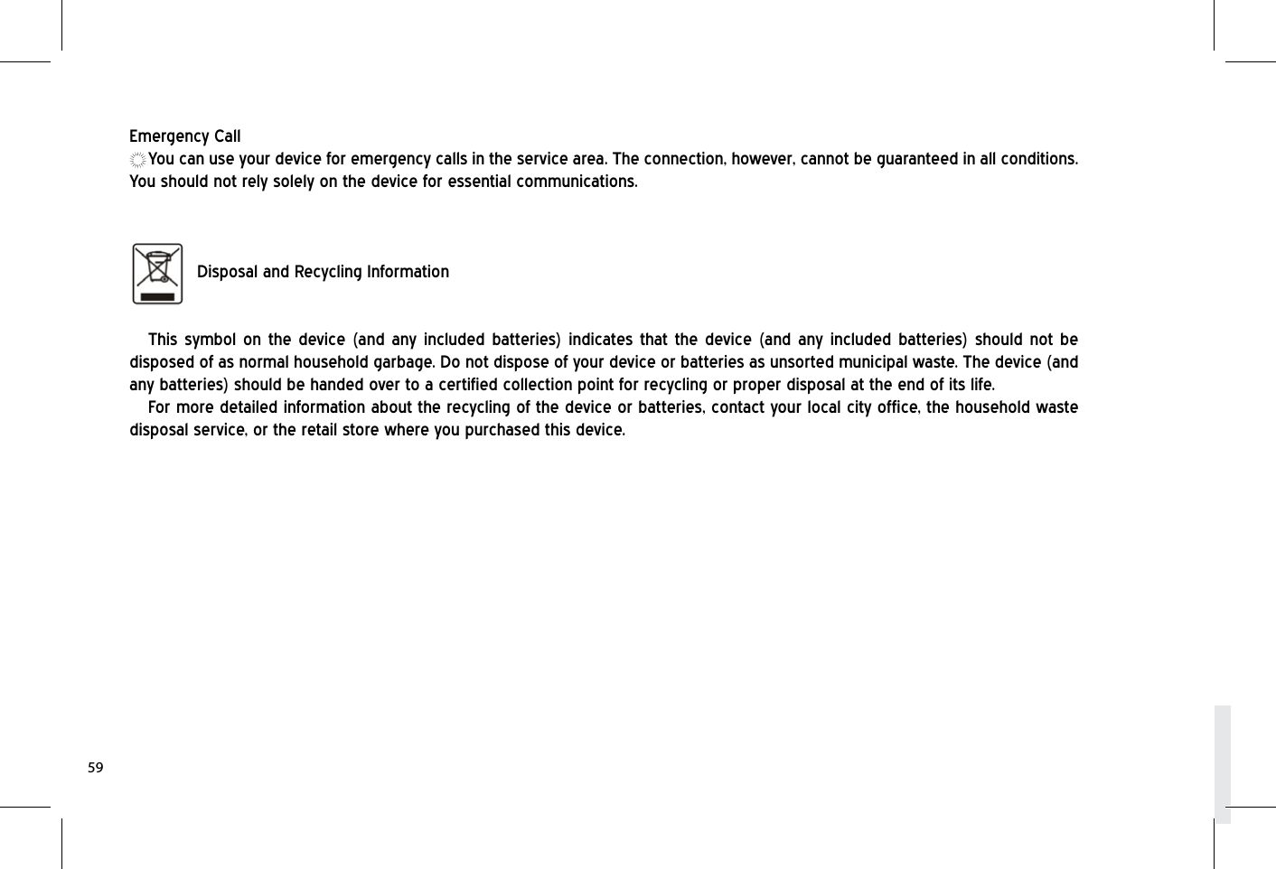 Emergency CallYou can use your device for emergency calls in the service area. The connection, however, cannot be guaranteed in all conditions. You should not rely solely on the device for essential communications.   Disposal and Recycling Information This symbol on the device (and any included batteries) indicates that the device (and any included batteries) should not be disposed of as normal household garbage. Do not dispose of your device or batteries as unsorted municipal waste. The device (and any batteries) should be handed over to a certified collection point for recycling or proper disposal at the end of its life.For more detailed information about the recycling of the device or batteries, contact your local city office, the household waste disposal service, or the retail store where you purchased this device.59
