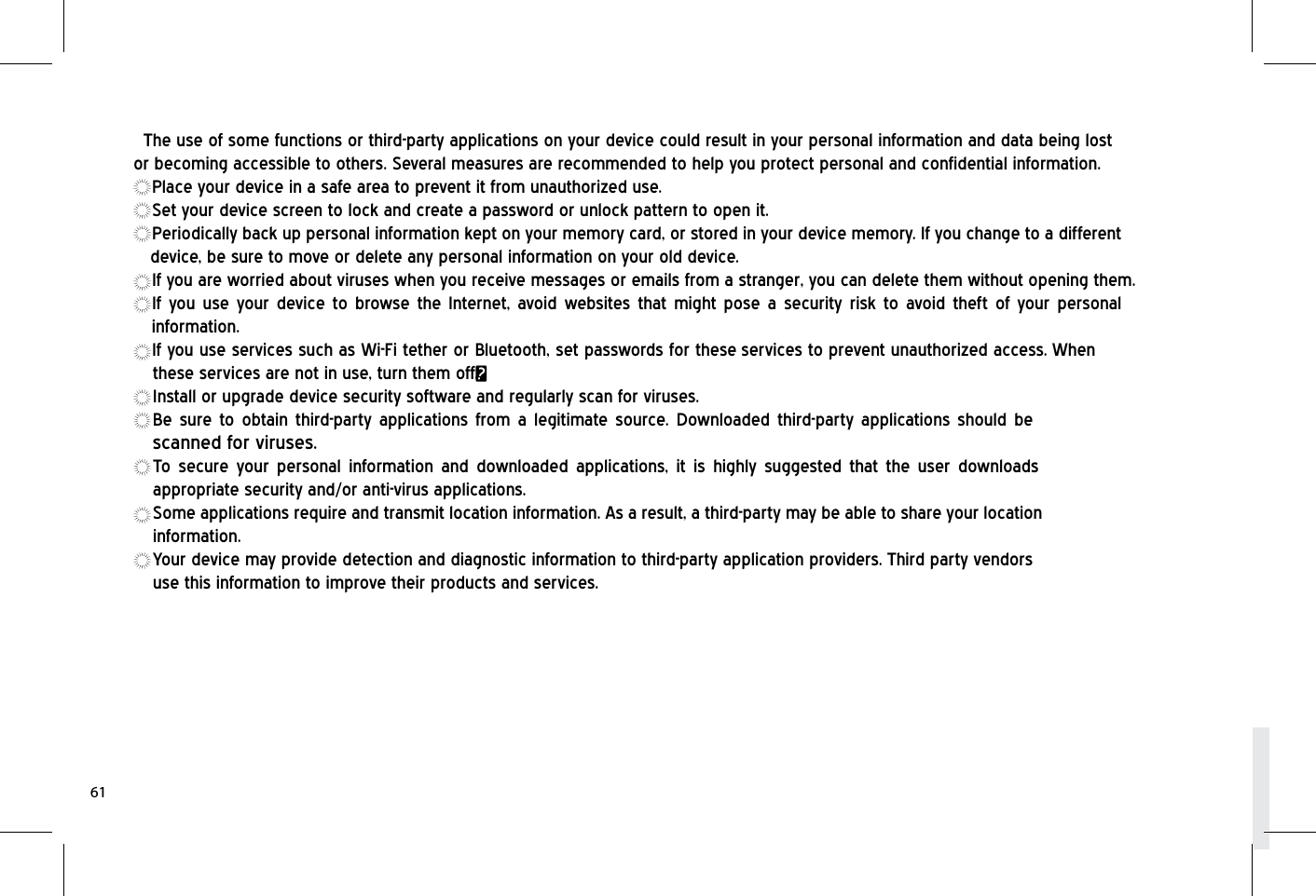 The use of some functions or third-party applications on your device could result in your personal information and data being lost or becoming accessible to others. Several measures are recommended to help you protect personal and confidential information.Place your device in a safe area to prevent it from unauthorized use.Set your device screen to lock and create a password or unlock pattern to open it.Periodically back up personal information kept on your memory card, or stored in your device memory. If you change to a different device, be sure to move or delete any personal information on your old device.If you are worried about viruses when you receive messages or emails from a stranger, you can delete them without opening them.If you use your device to browse the Internet, avoid websites that might pose a security risk to avoid theft of your personal information.If you use services such as Wi-Fi tether or Bluetooth, set passwords for these services to prevent unauthorized access. When these services are not in use, turn them off.Install or upgrade device security software and regularly scan for viruses.Be sure to obtain third-party applications from a legitimate source. Downloaded third-party applications should be scanned for viruses.To secure your personal information and downloaded applications, it is highly suggested that the user downloads appropriate security and/or anti-virus applications.Some applications require and transmit location information. As a result, a third-party may be able to share your location information.Your device may provide detection and diagnostic information to third-party application providers. Third party vendors use this information to improve their products and services.61