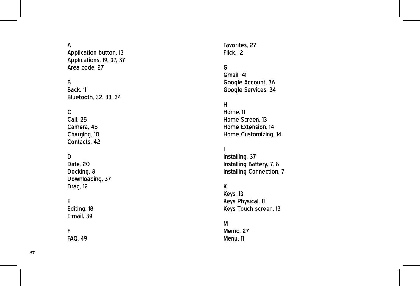 AApplication button, 13Applications, 19, 37, 37Area code, 27BBack, 11Bluetooth, 32, 33, 34CCall, 25Camera, 45Charging, 10Contacts, 42DDate, 20Docking, 8Downloading, 37Drag, 12EEditing, 18E-mail, 39FFAQ, 49Favorites, 27Flick, 12GGmail, 41Google Account, 36Google Services, 34HHome, 11Home Screen, 13Home Extension, 14Home Customizing, 14IInstalling, 37Installing Battery, 7, 8Installing Connection, 7KKeys, 13Keys Physical, 11Keys Touch screen, 13MMemo, 27Menu, 1167
