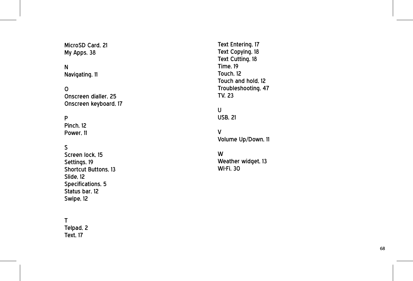 MicroSD Card, 21My Apps, 38NNavigating, 11OOnscreen dialler, 25Onscreen keyboard, 17PPinch, 12Power, 11SScreen lock, 15Settings, 19Shortcut Buttons, 13Slide, 12Specifications, 5Status bar, 12Swipe, 12TTelpad, 2Text, 17Text Entering, 17Text Copying, 18Text Cutting, 18Time, 19Touch, 12Touch and hold, 12Troubleshooting, 47TV, 23UUSB, 21VVolume Up/Down, 11WWeather widget, 13Wi-Fi, 3068