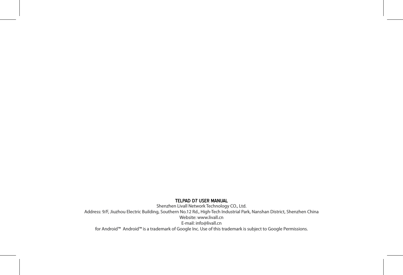 TELPAD D7 USER MANUALShenzhen Livall Network Technology CO., Ltd.Address: 9/F, Jiuzhou Electric Building, Southern No.12 Rd., High-Tech Industrial Park, Nanshan District, Shenzhen China Website: www.livall.cn             E-mail: info@livall.cnfor Android™  Android™ is a trademark of Google Inc. Use of this trademark is subject to Google Permissions.