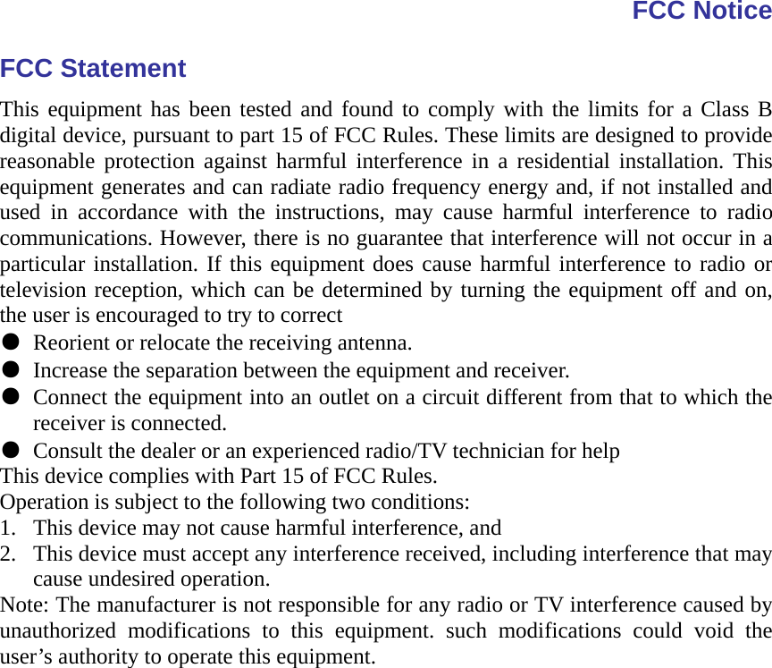 FCC Notice FCC Statement This equipment has been tested and found to comply with the limits for a Class B digital device, pursuant to part 15 of FCC Rules. These limits are designed to provide reasonable protection against harmful interference in a residential installation. This equipment generates and can radiate radio frequency energy and, if not installed and used in accordance with the instructions, may cause harmful interference to radio communications. However, there is no guarantee that interference will not occur in a particular installation. If this equipment does cause harmful interference to radio or television reception, which can be determined by turning the equipment off and on, the user is encouraged to try to correct ● Reorient or relocate the receiving antenna. ● Increase the separation between the equipment and receiver. ● Connect the equipment into an outlet on a circuit different from that to which the receiver is connected. ● Consult the dealer or an experienced radio/TV technician for help This device complies with Part 15 of FCC Rules. Operation is subject to the following two conditions: 1. This device may not cause harmful interference, and 2. This device must accept any interference received, including interference that may cause undesired operation. Note: The manufacturer is not responsible for any radio or TV interference caused by unauthorized modifications to this equipment. such modifications could void the user’s authority to operate this equipment.  