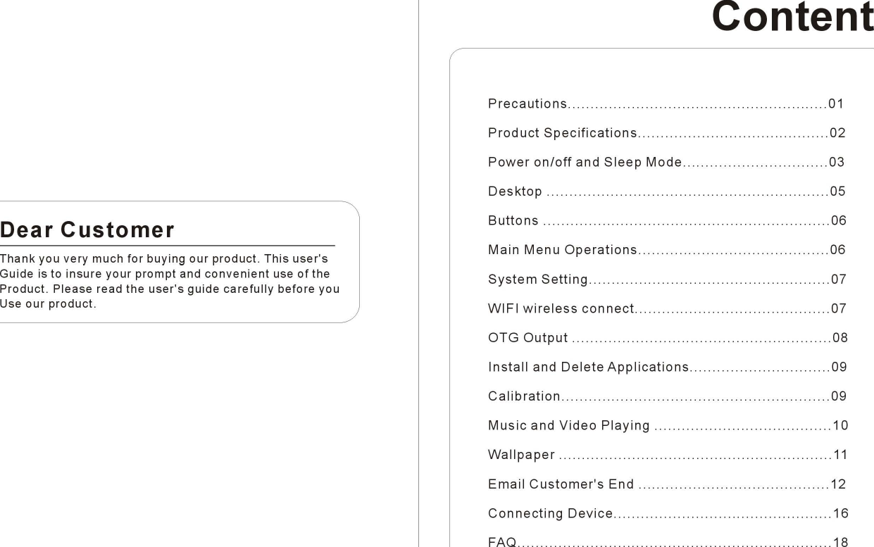 DearCustomerThank you very much for buying our product. This user&apos;sGuide is to insure your prompt and convenient use of theProduct. Please read the user&apos;s guide carefully before youUse our product.ContentPrecautions01ProductSpecifications02Poweron/offandSleepMode03Desktop05Buttons06MainMenuOperations06SystemSetting07WIFIwirelessconnect.07OTGOutput08InstallandDeleteApplications09Calibration09MusicandVideoPlaying10Wallpaper11EmailCustomer&apos;sEnd 12ConnectingDevice16FAQ 18