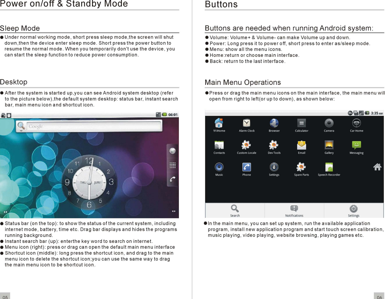 Power on/off &amp;Standby ModeSleep Mode•Undernormalworkingmode ,shortpresssleepmode,thescreenwillshutdown ,then the deviceentersleepmode.Shortpressthepowerbuttontoresumethe normal mode.Whenyoutemporarilydon&apos;tuse the device , youcanstartthesleepfunctiontoreducepowerconsumption.Desktop•Afterthesystemisstartedup,you can seeAndroidsystemdesktop(referto thepicturebelow),thedefaultsystemdesktop:statusbar ,instantsearchbar , mainmenuicon andshortcuticon.ButtonsButtons are needed when running Android system:•Volume: Volume+ &amp;Volume-can make Volume up and down.•Power: Longpressit topoweroff,shortpresstoenteras/sleepmode.•Menu:showall themenuicons.•Home:returnorchoosemaininterface.• Back: return to thelastinterface.Main Menu Operations.Pressor drag the mainmenuiconson the maininterface, the main menu willopen from right toleft(or up todown), asshownbelow:EN]~.,.fl~~II~.~r&gt;.D=T &quot;&lt;:&gt;91iHome Alarm Clock Browser Cakulator Camera Car Homem~IJ&apos;-~~~Contacts Custom locale DevTools Email Gallery Messaging0~~&quot;.IJ.,...(:/Music Phone Settings Spare Parts SpeechRecorder•6•Statusbar (on the top ): toshowthestatusof thecurrentsystem,includinginternetmode ,battery,timeetc. Drag bardisplaysandhidestheprogramsrunningbackground.•Instantsearchbar (up):enterthekeywordtosearchoninternet.•Menu icon (right) :pressordragcanopenthedefaultmainmenuinterface•Shortcuticon (middle) : longpresstheshortcuticon , anddragto the mainmenu icon todeletetheshortcuticon ;you can use thesamewayto dragthe main menu icon to beshortcuticon.05.Inthe main menu , you can set upsystem, run theavailableapplicationprogram,installnewapplicationprogramandstarttouchscreencalibration,musicplaying, videoplaying,websitebrowsing,playinggamesetc.06