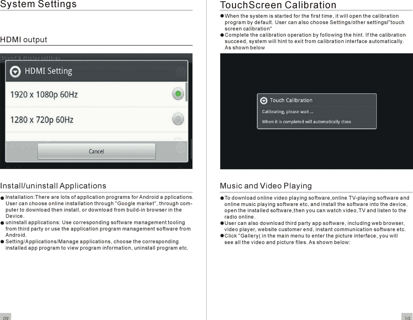 SystemSettingsHOMloutput1920x1080p60Hz1280x720p60HzCancelInstall/uninstallApplicationseInstallation:TherearelotsofapplicationprogramsforAndroidapplications.Usercanchooseonlineinstallationthrough&quot;Googlemarket&quot;,throughcom-putertodownloadtheninstall, ordownloadfrombuild-inbrowserin theDevice.euninstallapplications:Usecorrespondingsoftwaremanagementtoolingfromthirdparty or use theapplicationprogrammanagementsoftwarefromAndroid.eSetting/Applications/Manageapplications,choosethecorrespondinginstalledappprogramtoviewprograminformation,uninstallprogrametc.09TouchScreenCalibrationeWhenthesystemisstartedfor the firsttime, itwillopen thecalibrationprogrambydefault.UsercanalsochooseSettings/othersettingsl&quot;touchscreencalibration&quot;eCompletethecalibrationoperationbyfollowingthe hint. If thecalibrationsucceed,systemwillhinttoexitfromcalibrationinterfaceautomatically.AsshownbelowMusicandVideoPlayingeTodownloadonlinevideoplayingsoftware,onlineTV-playingsoftwareandonlinemusicplayingsoftwareetc, andinstallthesoftwareinto thedevice,open theinstalledsoftware,then you canwatchvideo,TVandlistento theradioonline.eUsercan alsodownloadthirdpartyappsoftware,includingwebbrowser,videoplayer,websitecustomerend ,instantcommunicationsoftwareetc.eClick&quot;Gallery( in the main menu toenterthe pictureinterface, you willsee all thevideoandpicturefiles. Asshownbelow:10