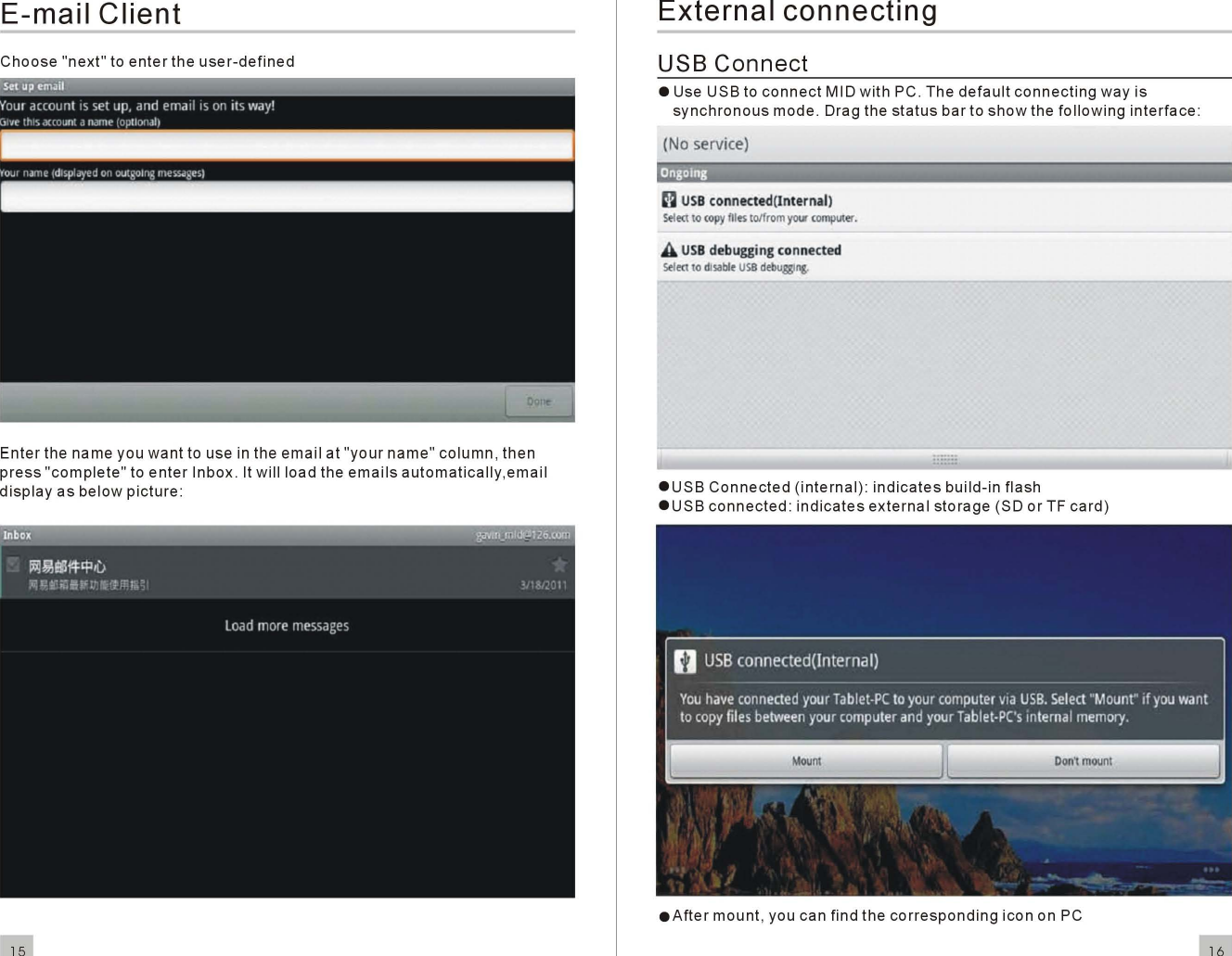 E-mailClientChoose &quot;next&quot; to ente r theuser-definedEnterthe name you want to use in theemailat&quot;yourname&quot;column,thenpress&quot;complete&quot;toenterInbo x. It will load theemailsautomatically,emaildisplayas belo wpicture:15ExternalconnectingUSBConnecte Use USB toconnectMID with PC. Thedefaultconnectingway issynchronousmode. Drag thestatusbar to sho w the followinginterface:(No service)Ongoing~USBconnected(lnte rnall5KIlOcopyfIIosto/fromyourcomputer.AUSBdebugging connectedS&lt;lKlto dJsabitUSBdtbugglng.eUSBConnected (internal):indicatesbuild-in flasheUSBconnected:indicatesexternalstorage(SD or TF card)eAftermount, you can find the correspondingicon on PC16