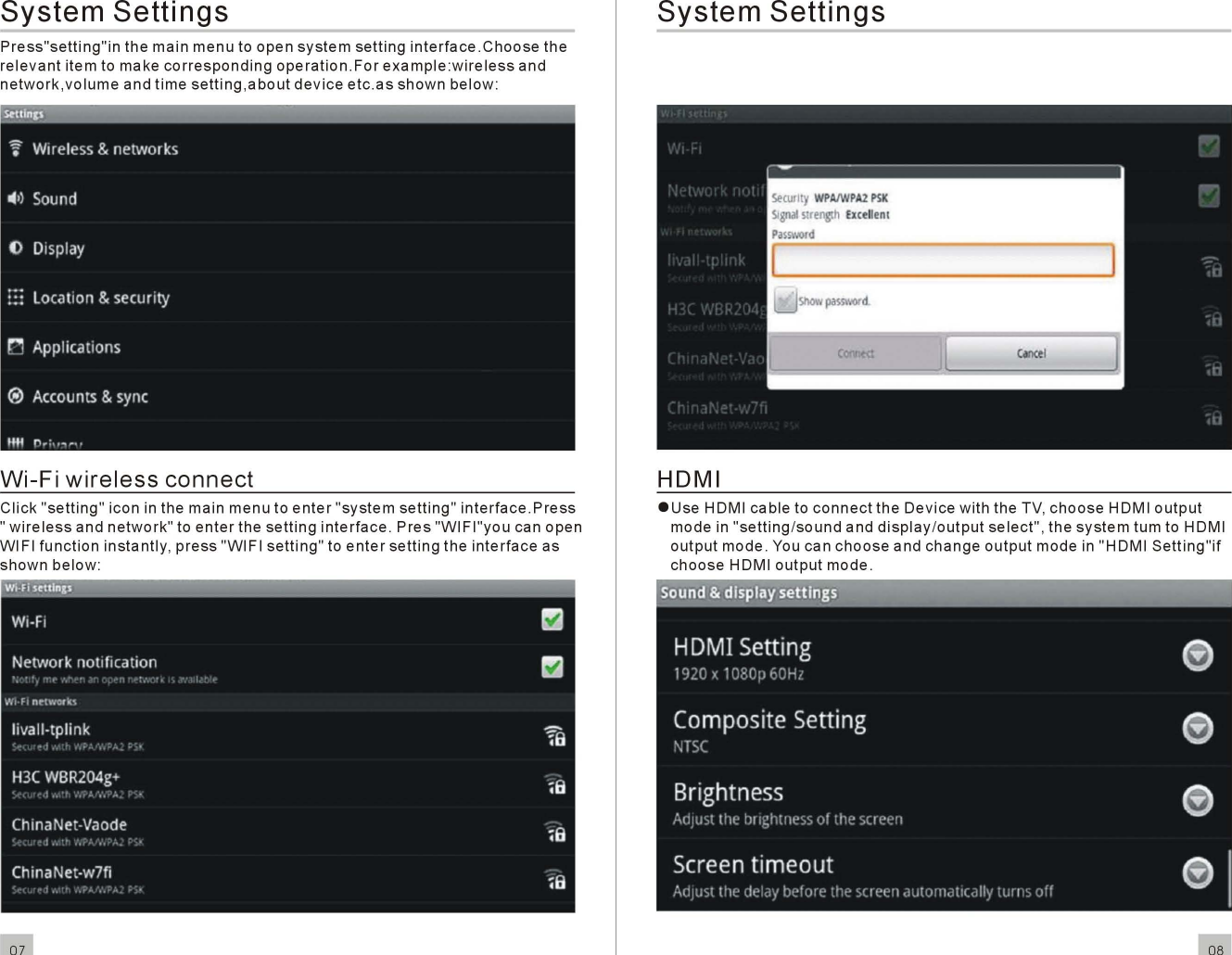 SystemSettingsPress&quot;setting&quot;inthe mainmenuto opensystemsettinginterface.Choosetherelevantitem to makecorrespondingoperation.Forexample:wirelessandnetwork,volumeandtimesetting,aboutdeviceetc.asshownbelow:Wi-FiwirelessconnectClick&quot;setting&quot;icon in the mainmenutoenter&quot;systemsetting&quot;interface.Press&quot;wirelessandnetwork&quot;toenterthesettinginterface.Pres&quot;WIFI&quot;youcan openWI FIfunctioninstantly,press&quot;WI FIsetting&quot;toentersettingtheinterfaceasshownbelow:07SystemSettingsHOMIeUseHOMI cable toconnectthe Oevice with the TV,chooseHOMIoutputmode in&quot;setting/soundanddisplay/outputselect&quot;, thesystemtum to HOMIoutputmode. You canchooseandchangeoutputmode in &quot;HOMISetting&quot;ifchooseHOMIoutputmode.08