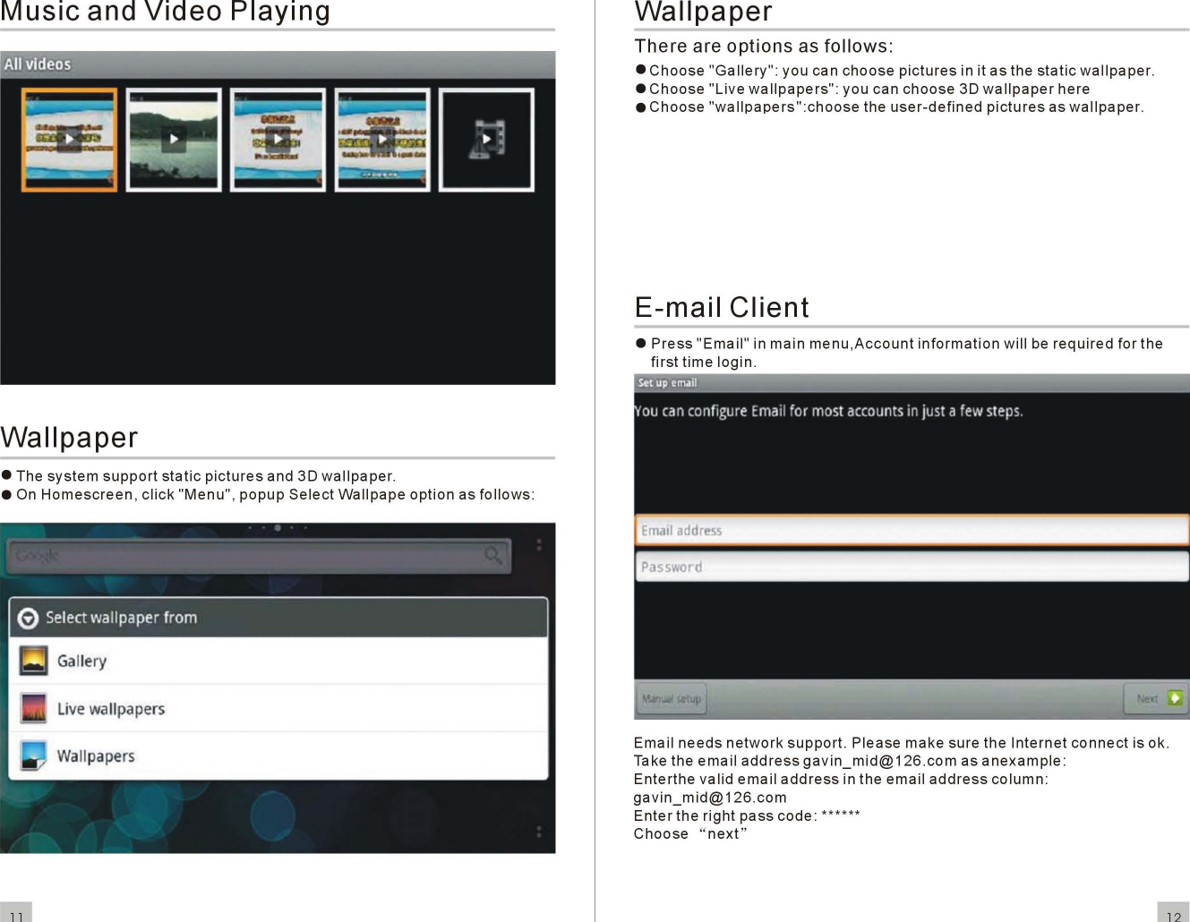 Music andVideoPlayingWallpaper• Thesystemsupportstaticpicturesand 3Dwallpaper.• OnHomescreen,click&quot;Menu&quot;,popupSelectWallpapeoptionasfollows:livewallpapers11WallpaperThereareoptionsas follows:•Choose&quot;Gallery&quot;:youcanchoosepicturesin it as thestaticwallpaper.•Choose&quot;Li vewallpapers&quot;:youcanchoose3Dwallpaperhere•Choose&quot;wallpapers&quot;:choosetheuser-definedpicturesaswallpaper.E-mailClient•Press&quot;Email&quot;inmainmenu,Accountinformationwillberequiredforthefirsttimelogin.Emailneedsnetworksupport.PleasemakesuretheInternetconnectis ok.Take theemailaddressgavin_mid@126.comasanexample:Enterthevalidemailaddressintheemailaddresscolumn:gavin_mid@126.comEntertherightpasscode:***** *Choose&quot; next &quot;12