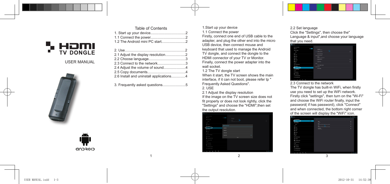 1 2 3Table of Contents1. Start up your device...................................21.1 Connect the power...................................21.2 The Android mini PC start........................22. Use............................................................22.1 Adjust the display resolution....................22.2 Choose language.....................................32.3 Connect to the network............................32.4 Adjust the volume of sound......................42.5 Copy documents......................................42.6 Install and uninstall applications..............43. Frequently asked questions.......................51.Start up your device1.1 Connect the powerFirstly, connect one end of USB cable to theadapter, and plug the other end into the microUSB device, then connect mouse and keyboard that used to manage the Android TV dongle, and connect the dongle to the HDMI connector of your TV or Monitor. Finally, connect the power adapter into the wall socket.1.2 The TV dongle startWhen it start, the TV screen shows the maininterface, if it can not boot, please refer tp &quot;Frequently Asked Questions&quot;.2. USE2.1 Adjust the display resolutionIf the image on the TV screen size does nott properly or does not look rightly, click the&quot;Settings&quot; and choose the &quot;HDMI&quot;,then set the output resolution. 2.2 Set languageClick the &quot;Settings&quot;, then choose the&quot; Language &amp; input&quot;,and choose your languagethat you need.2.3 Connect to the networkThe TV dongle has built-in WiFi, when rstlyuse you need to set up the WiFi network. Firstly click &quot;settings&quot;, then turn on the &quot;Wi-Fi&quot;and choose the WiFi router nally, input the password( if has password), click &quot;Connect&quot; and when connected, the bottom right cornerof the screen will display the &quot;WiFi&quot; icon.USER MANUALUSER MANUAL.indd   1-3 2012-10-31   14:52:38
