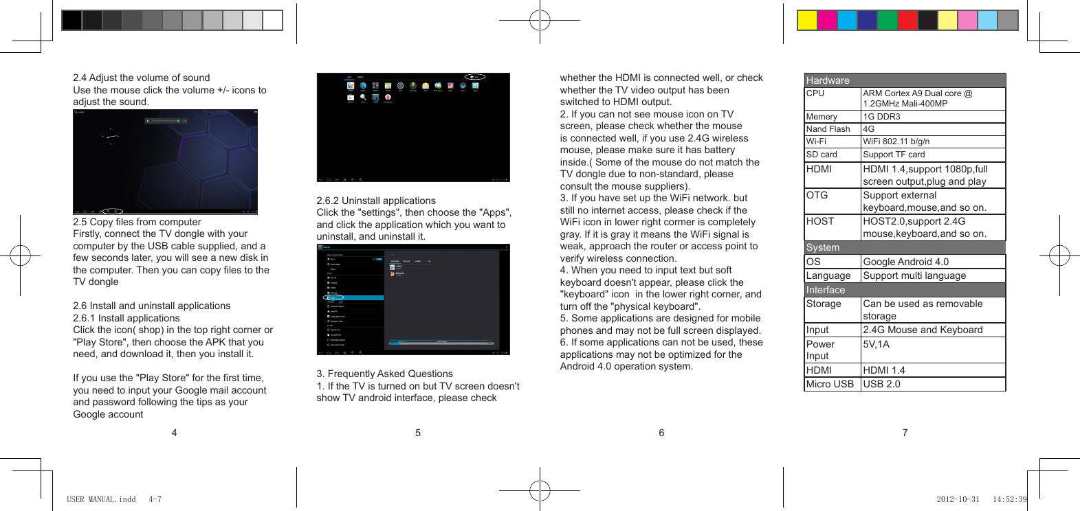 4 5 6 72.4 Adjust the volume of soundUse the mouse click the volume +/- icons to adjust the sound.2.5 Copy les from computerFirstly, connect the TV dongle with your computer by the USB cable supplied, and a few seconds later, you will see a new disk in the computer. Then you can copy les to theTV dongle2.6 Install and uninstall applications2.6.1 Install applicationsClick the icon( shop) in the top right corner or&quot;Play Store&quot;, then choose the APK that you need, and download it, then you install it.If you use the &quot;Play Store&quot; for the rst time, you need to input your Google mail account and password following the tips as your Google account2.6.2 Uninstall applicationsClick the &quot;settings&quot;, then choose the &quot;Apps&quot;,and click the application which you want to uninstall, and uninstall it.3. Frequently Asked Questions1. If the TV is turned on but TV screen doesn&apos;tshow TV android interface, please check whether the HDMI is connected well, or checkwhether the TV video output has been switched to HDMI output.2. If you can not see mouse icon on TV screen, please check whether the mouse is connected well, if you use 2.4G wireless mouse, please make sure it has battery inside.( Some of the mouse do not match theTV dongle due to non-standard, please consult the mouse suppliers).3. If you have set up the WiFi network. but still no internet access, please check if the WiFi icon in lower right cormer is completely gray. If it is gray it means the WiFi signal is weak, approach the router or access point to verify wireless connection.4. When you need to input text but soft keyboard doesn&apos;t appear, please click the &quot;keyboard&quot; icon  in the lower right corner, and turn off the &quot;physical keyboard&quot;.5. Some applications are designed for mobilephones and may not be full screen displayed.6. If some applications can not be used, theseapplications may not be optimized for the Android 4.0 operation system.HardwareCPU ARM Cortex A9 Dual core @ 1.2GMHz Mali-400MPMemery 1G DDR3Nand  Flash             4GWi-Fi WiFi 802.11 b/g/nSD card Support TF cardHDMI HDMI 1.4,support 1080p,full screen output,plug and playOTG Support external keyboard,mouse,and so on.HOST HOST2.0,support 2.4G mouse,keyboard,and so on.SystemOS Google Android 4.0Language Support multi languageInterfaceStorage Can be used as removable storageInput 2.4G Mouse and KeyboardPower Input5V,1AHDMI HDMI 1.4Micro USB USB 2.0USER MANUAL.indd   4-7 2012-10-31   14:52:39