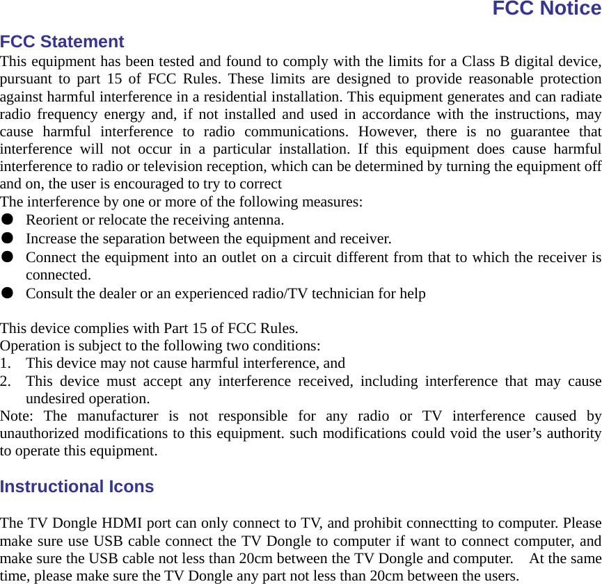 FCC Notice FCC Statement This equipment has been tested and found to comply with the limits for a Class B digital device, pursuant to part 15 of FCC Rules. These limits are designed to provide reasonable protection against harmful interference in a residential installation. This equipment generates and can radiate radio frequency energy and, if not installed and used in accordance with the instructions, may cause harmful interference to radio communications. However, there is no guarantee that interference will not occur in a particular installation. If this equipment does cause harmful interference to radio or television reception, which can be determined by turning the equipment off and on, the user is encouraged to try to correct The interference by one or more of the following measures: ●  Reorient or relocate the receiving antenna. ●  Increase the separation between the equipment and receiver. ●  Connect the equipment into an outlet on a circuit different from that to which the receiver is connected. ●  Consult the dealer or an experienced radio/TV technician for help  This device complies with Part 15 of FCC Rules. Operation is subject to the following two conditions: 1. This device may not cause harmful interference, and 2. This device must accept any interference received, including interference that may cause undesired operation. Note: The manufacturer is not responsible for any radio or TV interference caused by unauthorized modifications to this equipment. such modifications could void the user’s authority to operate this equipment.  Instructional Icons  The TV Dongle HDMI port can only connect to TV, and prohibit connectting to computer. Please make sure use USB cable connect the TV Dongle to computer if want to connect computer, and make sure the USB cable not less than 20cm between the TV Dongle and computer.    At the same time, please make sure the TV Dongle any part not less than 20cm between the users.     