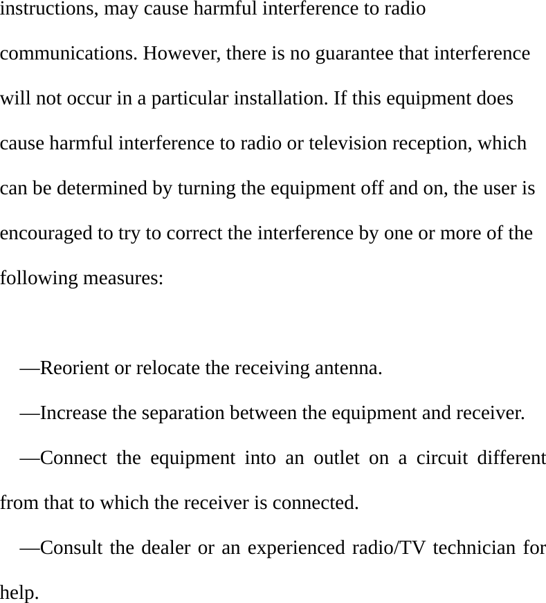 instructions, may cause harmful interference to radio communications. However, there is no guarantee that interference will not occur in a particular installation. If this equipment does cause harmful interference to radio or television reception, which can be determined by turning the equipment off and on, the user is   encouraged to try to correct the interference by one or more of the following measures:      —Reorient or relocate the receiving antenna.     —Increase the separation between the equipment and receiver.     —Connect the equipment into an outlet on a circuit different from that to which the receiver is connected.   —Consult the dealer or an experienced radio/TV technician for help.     