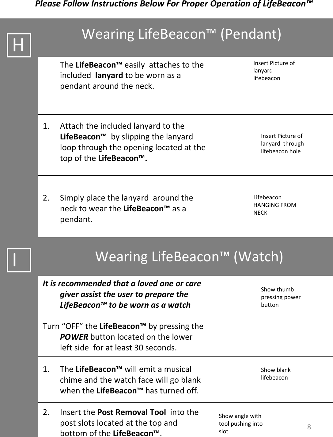 WearingLifeBeacon™ (Pendant)PleaseFollowInstructionsBelowForProperOperationofLifeBeacon™BCInsertPictureoflanyardlifebeaconHTheLifeBeacon™ easilyattachestotheincludedlanyard tobewornasapendantaroundtheneck.1. AttachtheincludedlanyardtotheLifeBeacon™ byslippingthelanyardloopthroughtheopeninglocatedatthetopoftheLifeBeacon™.2. SimplyplacethelanyardaroundthenecktoweartheLifeBeacon™ asapendant.IWearingLifeBeacon™ (Watch)ItisrecommendedthatalovedoneorcaregiverassisttheusertopreparetheLifeBeacon™ tobewornasawatchTurn“OFF” theLifeBeacon™ bypressingthePOWER buttonlocatedonthelowerleftsideforatleast30seconds.1. TheLifeBeacon™ willemitamusicalchimeandthewatchfacewillgoblankwhentheLifeBeacon™ hasturnedoff.2. InsertthePostRemovalToolintothepostslotslocatedatthetopandbottomoftheLifeBeacon™.InsertPictureoflanyardthroughlifebeaconholeLifebeaconHANGINGFROMNECKShowthumbpressingpowerbuttonShowblanklifebeaconShowanglewithtoolpushingintoslot 8