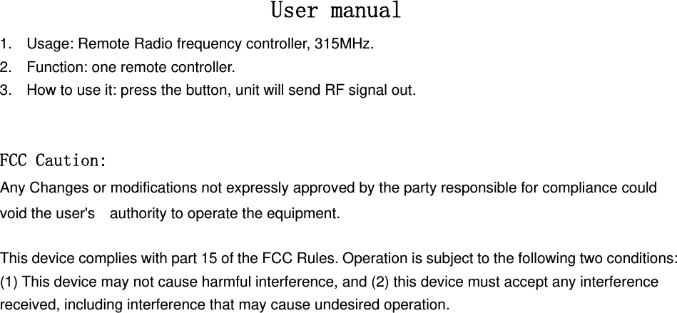  User manual 1.  Usage: Remote Radio frequency controller, 315MHz. 2.  Function: one remote controller. 3.  How to use it: press the button, unit will send RF signal out.  FCC Caution: Any Changes or modifications not expressly approved by the party responsible for compliance could void the user&apos;s    authority to operate the equipment.    This device complies with part 15 of the FCC Rules. Operation is subject to the following two conditions: (1) This device may not cause harmful interference, and (2) this device must accept any interference received, including interference that may cause undesired operation.  