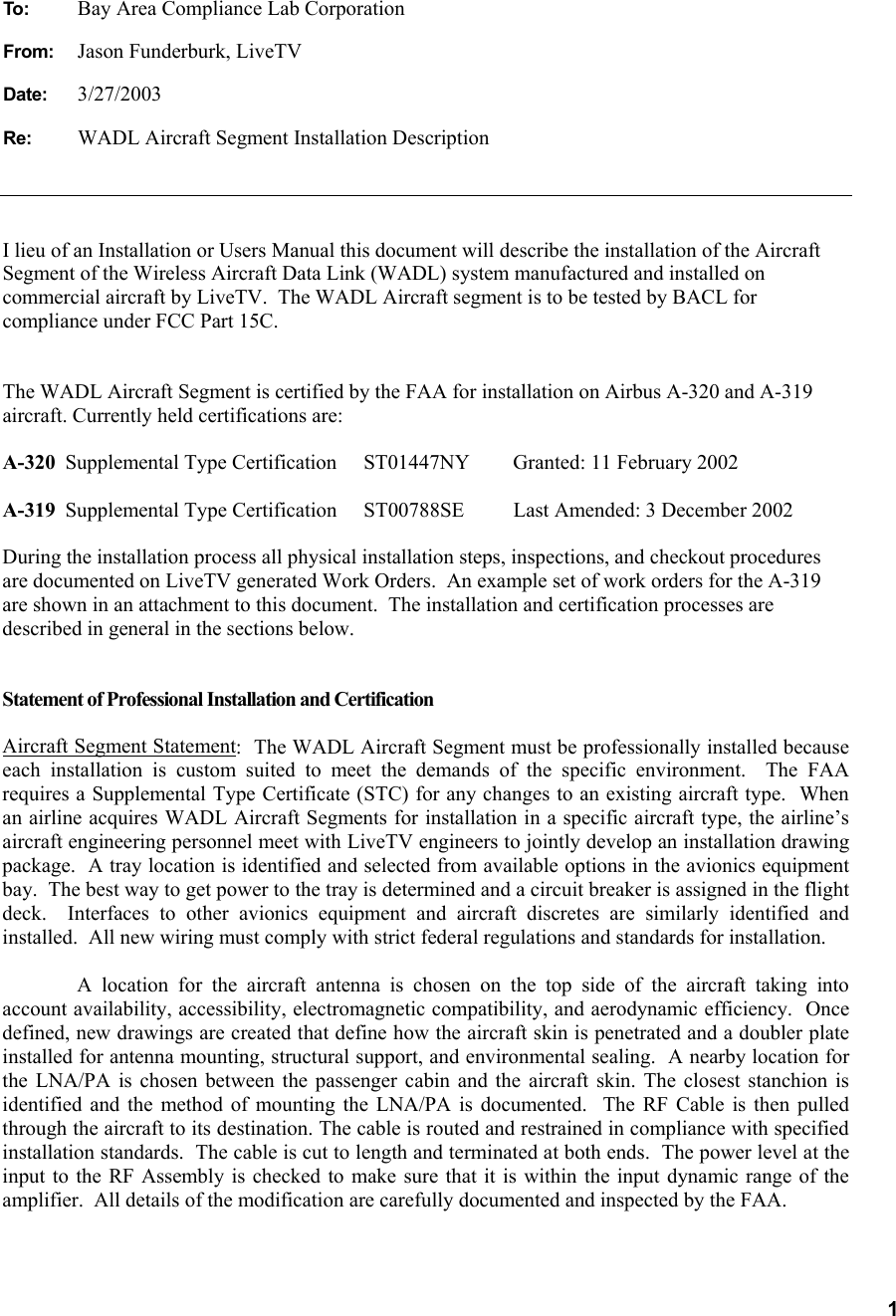   1 To:  Bay Area Compliance Lab Corporation From:  Jason Funderburk, LiveTV Date: 3/27/2003 Re:  WADL Aircraft Segment Installation Description I lieu of an Installation or Users Manual this document will describe the installation of the Aircraft Segment of the Wireless Aircraft Data Link (WADL) system manufactured and installed on commercial aircraft by LiveTV.  The WADL Aircraft segment is to be tested by BACL for compliance under FCC Part 15C.  The WADL Aircraft Segment is certified by the FAA for installation on Airbus A-320 and A-319 aircraft. Currently held certifications are: A-320  Supplemental Type Certification  ST01447NY  Granted: 11 February 2002  A-319  Supplemental Type Certification  ST00788SE  Last Amended: 3 December 2002 During the installation process all physical installation steps, inspections, and checkout procedures are documented on LiveTV generated Work Orders.  An example set of work orders for the A-319 are shown in an attachment to this document.  The installation and certification processes are described in general in the sections below.  Statement of Professional Installation and Certification  Aircraft Segment Statement:  The WADL Aircraft Segment must be professionally installed because each installation is custom suited to meet the demands of the specific environment.  The FAA requires a Supplemental Type Certificate (STC) for any changes to an existing aircraft type.  When an airline acquires WADL Aircraft Segments for installation in a specific aircraft type, the airline’s aircraft engineering personnel meet with LiveTV engineers to jointly develop an installation drawing package.  A tray location is identified and selected from available options in the avionics equipment bay.  The best way to get power to the tray is determined and a circuit breaker is assigned in the flight deck.  Interfaces to other avionics equipment and aircraft discretes are similarly identified and installed.  All new wiring must comply with strict federal regulations and standards for installation.  A location for the aircraft antenna is chosen on the top side of the aircraft taking into account availability, accessibility, electromagnetic compatibility, and aerodynamic efficiency.  Once defined, new drawings are created that define how the aircraft skin is penetrated and a doubler plate installed for antenna mounting, structural support, and environmental sealing.  A nearby location for the LNA/PA is chosen between the passenger cabin and the aircraft skin. The closest stanchion is identified and the method of mounting the LNA/PA is documented.  The RF Cable is then pulled through the aircraft to its destination. The cable is routed and restrained in compliance with specified installation standards.  The cable is cut to length and terminated at both ends.  The power level at the input to the RF Assembly is checked to make sure that it is within the input dynamic range of the amplifier.  All details of the modification are carefully documented and inspected by the FAA.  