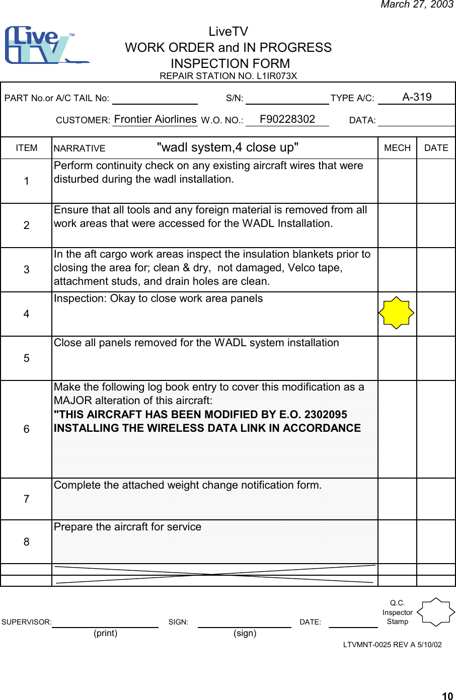     March 27, 2003   10 S/N: TYPE A/C:CUSTOMER: W.O. NO.: DATA:ITEM MECH DATE12345678SUPERVISOR: SIGN: DATE:Q.C. Inspector StampPrepare the aircraft for serviceInspection: Okay to close work area panelsClose all panels removed for the WADL system installationMake the following log book entry to cover this modification as a  MAJOR alteration of this aircraft:                                                      &quot;THIS AIRCRAFT HAS BEEN MODIFIED BY E.O. 2302095 INSTALLING THE WIRELESS DATA LINK IN ACCORDANCEComplete the attached weight change notification form.NARRATIVE                    &quot;wadl system,4 close up&quot;   Perform continuity check on any existing aircraft wires that were disturbed during the wadl installation.Ensure that all tools and any foreign material is removed from all work areas that were accessed for the WADL Installation.In the aft cargo work areas inspect the insulation blankets prior to closing the area for; clean &amp; dry,  not damaged, Velco tape, attachment studs, and drain holes are clean.  F90228302PART No.or A/C TAIL No:Frontier AiorlinesLiveTVWORK ORDER and IN PROGRESS INSPECTION FORM A-319REPAIR STATION NO. L1IR073XLTVMNT-0025 REV A 5/10/02(print) (sign) 