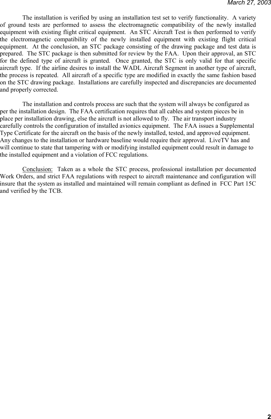     March 27, 2003   2 The installation is verified by using an installation test set to verify functionality.  A variety of ground tests are performed to assess the electromagnetic compatibility of the newly installed equipment with existing flight critical equipment.  An STC Aircraft Test is then performed to verify the electromagnetic compatibility of the newly installed equipment with existing flight critical equipment.  At the conclusion, an STC package consisting of the drawing package and test data is prepared.  The STC package is then submitted for review by the FAA.  Upon their approval, an STC for the defined type of aircraft is granted.  Once granted, the STC is only valid for that specific aircraft type.  If the airline desires to install the WADL Aircraft Segment in another type of aircraft, the process is repeated.  All aircraft of a specific type are modified in exactly the same fashion based on the STC drawing package.  Installations are carefully inspected and discrepancies are documented and properly corrected.  The installation and controls process are such that the system will always be configured as per the installation design.  The FAA certification requires that all cables and system pieces be in place per installation drawing, else the aircraft is not allowed to fly.  The air transport industry carefully controls the configuration of installed avionics equipment.  The FAA issues a Supplemental Type Certificate for the aircraft on the basis of the newly installed, tested, and approved equipment.  Any changes to the installation or hardware baseline would require their approval.  LiveTV has and will continue to state that tampering with or modifying installed equipment could result in damage to the installed equipment and a violation of FCC regulations.  Conclusion:  Taken as a whole the STC process, professional installation per documented Work Orders, and strict FAA regulations with respect to aircraft maintenance and configuration will insure that the system as installed and maintained will remain compliant as defined in  FCC Part 15C and verified by the TCB.                             