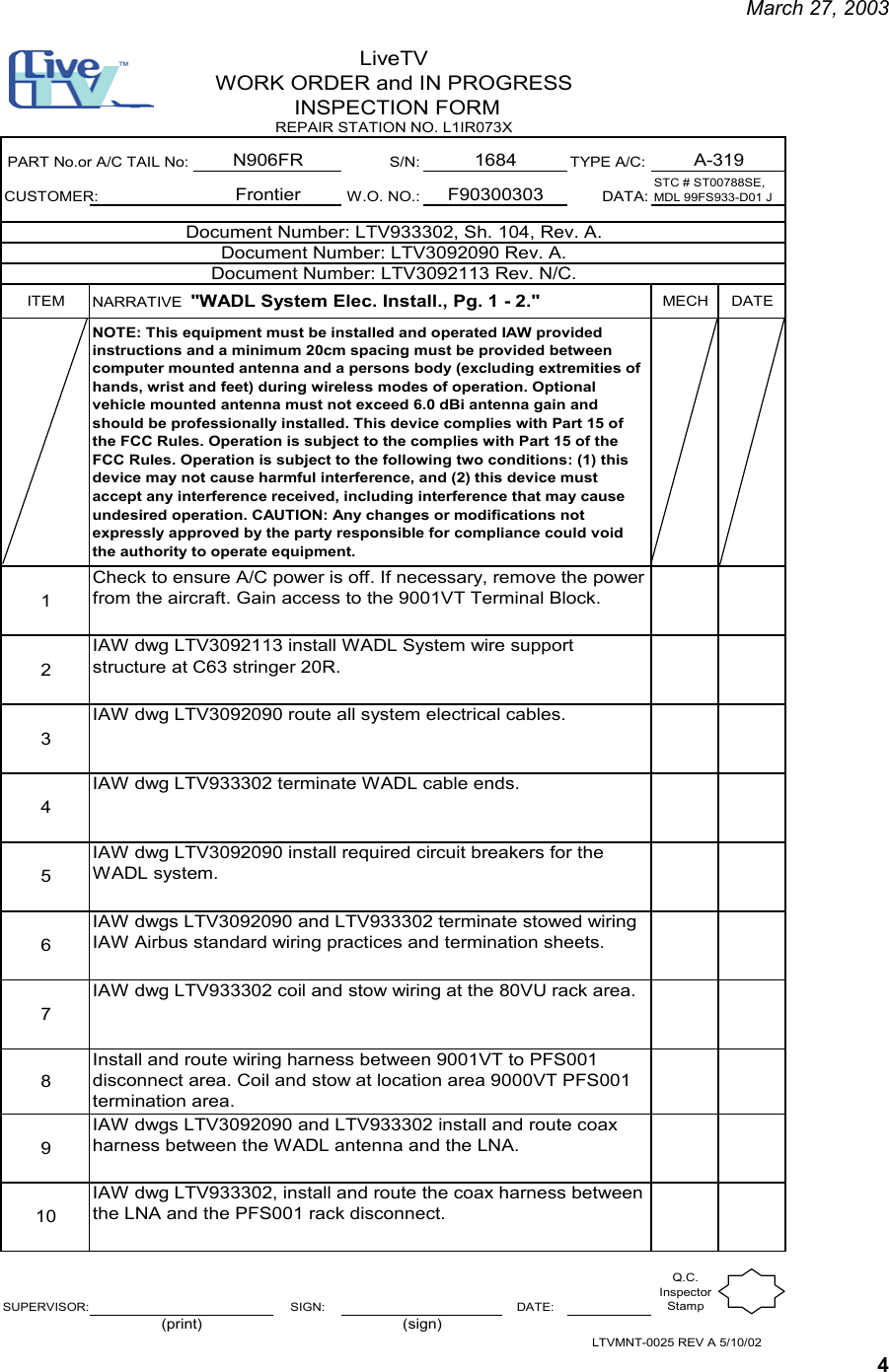     March 27, 2003   4 S/N: TYPE A/C:CUSTOMER: W.O. NO.: DATA:ITEM NARRATIVE  &quot;WADL System Elec. Install., Pg. 1 - 2.&quot;   MECH DATE12345678910SUPERVISOR: SIGN: DATE:Q.C. Inspector StampLTVMNT-0025 REV A 5/10/02(print) (sign)PART No.or A/C TAIL No:FrontierIAW dwg LTV3092113 install WADL System wire support structure at C63 stringer 20R.LiveTVWORK ORDER and IN PROGRESS INSPECTION FORMN906FR A-319REPAIR STATION NO. L1IR073X1684IAW dwgs LTV3092090 and LTV933302 install and route coax harness between the WADL antenna and the LNA.IAW dwg LTV933302, install and route the coax harness between the LNA and the PFS001 rack disconnect.IAW dwg LTV933302 terminate WADL cable ends.IAW dwgs LTV3092090 and LTV933302 terminate stowed wiring IAW Airbus standard wiring practices and termination sheets.IAW dwg LTV933302 coil and stow wiring at the 80VU rack area.Install and route wiring harness between 9001VT to PFS001 disconnect area. Coil and stow at location area 9000VT PFS001 termination area.Check to ensure A/C power is off. If necessary, remove the power from the aircraft. Gain access to the 9001VT Terminal Block.IAW dwg LTV3092090 route all system electrical cables.IAW dwg LTV3092090 install required circuit breakers for the WADL system.STC # ST00788SE, MDL 99FS933-D01 JF90300303Document Number: LTV3092113 Rev. N/C.Document Number: LTV3092090 Rev. A.Document Number: LTV933302, Sh. 104, Rev. A.NOTE: This equipment must be installed and operated IAW provided instructions and a minimum 20cm spacing must be provided between computer mounted antenna and a persons body (excluding extremities of hands, wrist and feet) during wireless modes of operation. Optional vehicle mounted antenna must not exceed 6.0 dBi antenna gain and should be professionally installed. This device complies with Part 15 of the FCC Rules. Operation is subject to the complies with Part 15 of the FCC Rules. Operation is subject to the following two conditions: (1) this device may not cause harmful interference, and (2) this device must accept any interference received, including interference that may cause undesired operation. CAUTION: Any changes or modifications not expressly approved by the party responsible for compliance could void the authority to operate equipment. 