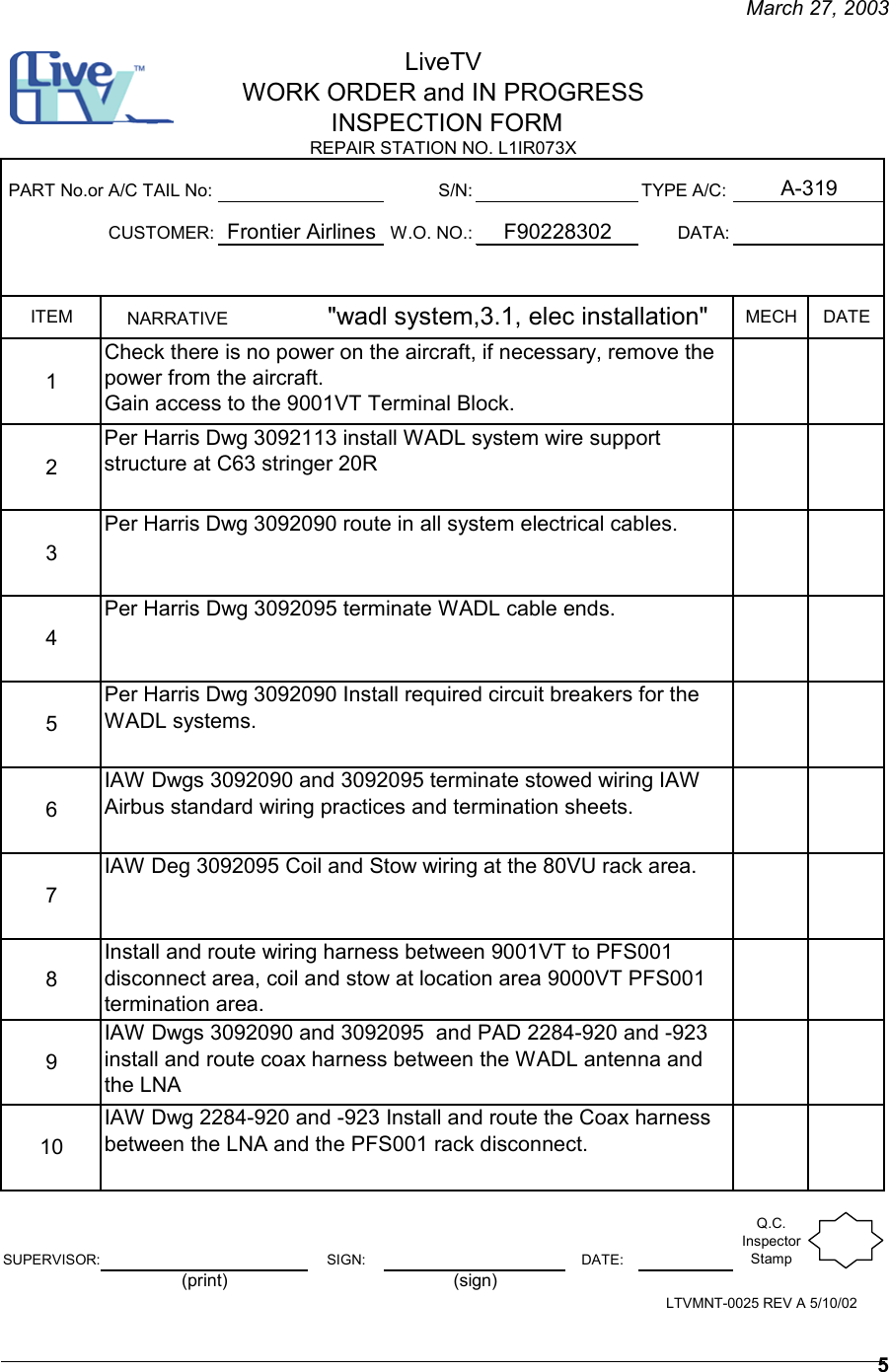     March 27, 2003   5 S/N: TYPE A/C:CUSTOMER: W.O. NO.: DATA:ITEM MECH DATE12345678910SUPERVISOR: SIGN: DATE:Q.C. Inspector Stamp IAW Dwgs 3092090 and 3092095  and PAD 2284-920 and -923 install and route coax harness between the WADL antenna and the LNAIAW Dwg 2284-920 and -923 Install and route the Coax harness between the LNA and the PFS001 rack disconnect.Per Harris Dwg 3092095 terminate WADL cable ends.IAW Dwgs 3092090 and 3092095 terminate stowed wiring IAW Airbus standard wiring practices and termination sheets.IAW Deg 3092095 Coil and Stow wiring at the 80VU rack area.F90228302Install and route wiring harness between 9001VT to PFS001 disconnect area, coil and stow at location area 9000VT PFS001 termination area.PART No.or A/C TAIL No:Frontier AirlinesPer Harris Dwg 3092113 install WADL system wire support structure at C63 stringer 20RLiveTVWORK ORDER and IN PROGRESS INSPECTION FORM A-319REPAIR STATION NO. L1IR073X LTVMNT-0025 REV A 5/10/02(print) (sign)NARRATIVE                    &quot;wadl system,3.1, elec installation&quot;   Check there is no power on the aircraft, if necessary, remove the power from the aircraft.Gain access to the 9001VT Terminal Block.Per Harris Dwg 3092090 route in all system electrical cables. Per Harris Dwg 3092090 Install required circuit breakers for the WADL systems.