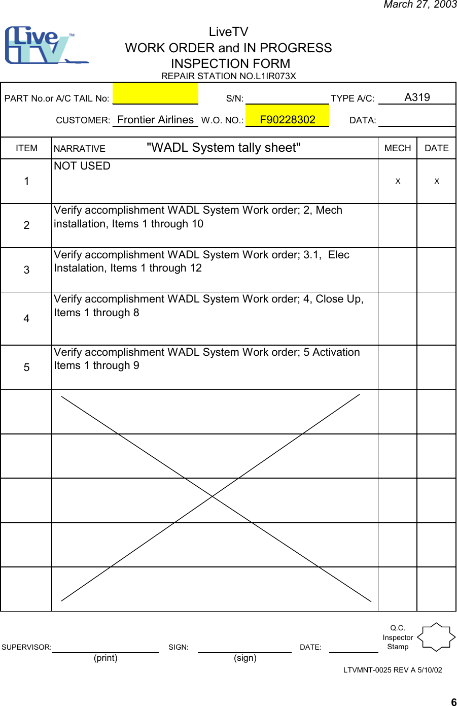     March 27, 2003   6 S/N: TYPE A/C:CUSTOMER: W.O. NO.: DATA:ITEM MECH DATE1XX2345SUPERVISOR: SIGN: DATE:Q.C. Inspector StampLTVMNT-0025 REV A 5/10/02(print) (sign)LiveTVWORK ORDER and IN PROGRESS INSPECTION FORMA319REPAIR STATION NO.L1IR073X F90228302PART No.or A/C TAIL No:Frontier AirlinesNARRATIVE               &quot;WADL System tally sheet&quot;NOT USEDVerify accomplishment WADL System Work order; 2, Mech installation, Items 1 through 10Verify accomplishment WADL System Work order; 3.1,  Elec Instalation, Items 1 through 12Verify accomplishment WADL System Work order; 4, Close Up, Items 1 through 8Verify accomplishment WADL System Work order; 5 Activation  Items 1 through 9