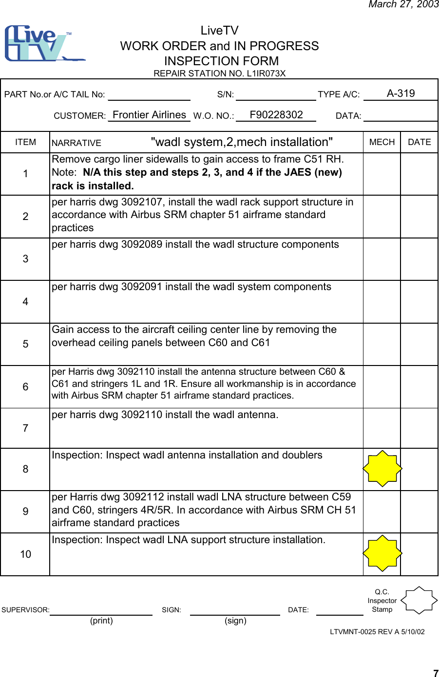     March 27, 2003   7 S/N: TYPE A/C:CUSTOMER: W.O. NO.: DATA:ITEM MECH DATE12345678910SUPERVISOR: SIGN: DATE:Q.C. Inspector StampInspection: Inspect wadl antenna installation and doublersper Harris dwg 3092112 install wadl LNA structure between C59 and C60, stringers 4R/5R. In accordance with Airbus SRM CH 51 airframe standard practicesInspection: Inspect wadl LNA support structure installation.per harris dwg 3092091 install the wadl system components Gain access to the aircraft ceiling center line by removing the overhead ceiling panels between C60 and C61per Harris dwg 3092110 install the antenna structure between C60 &amp; C61 and stringers 1L and 1R. Ensure all workmanship is in accordance with Airbus SRM chapter 51 airframe standard practices.per harris dwg 3092110 install the wadl antenna.NARRATIVE                    &quot;wadl system,2,mech installation&quot;   Remove cargo liner sidewalls to gain access to frame C51 RH.Note:  N/A this step and steps 2, 3, and 4 if the JAES (new) rack is installed.per harris dwg 3092107, install the wadl rack support structure in accordance with Airbus SRM chapter 51 airframe standard practicesper harris dwg 3092089 install the wadl structure components  F90228302PART No.or A/C TAIL No:Frontier AirlinesLiveTVWORK ORDER and IN PROGRESS INSPECTION FORMA-319REPAIR STATION NO. L1IR073XLTVMNT-0025 REV A 5/10/02(print) (sign)