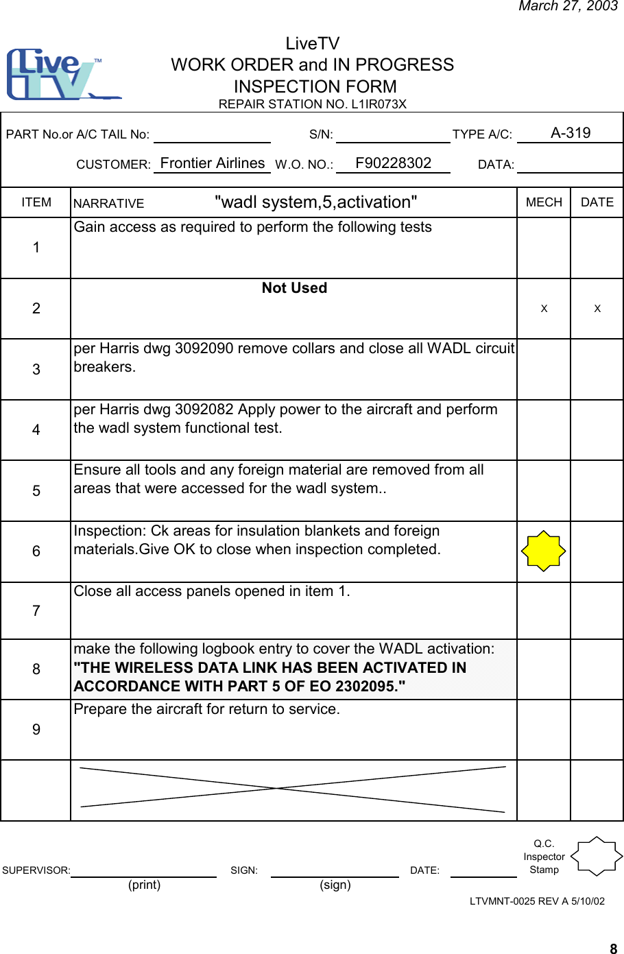     March 27, 2003   8 S/N: TYPE A/C:CUSTOMER: W.O. NO.: DATA:ITEM MECH DATE12XX3456789SUPERVISOR: SIGN: DATE:Q.C. Inspector StampLiveTVWORK ORDER and IN PROGRESS INSPECTION FORM A-319REPAIR STATION NO. L1IR073X  F90228302PART No.or A/C TAIL No:Frontier AirlinesClose all access panels opened in item 1.NARRATIVE                    &quot;wadl system,5,activation&quot;   Gain access as required to perform the following testsNot Usedper Harris dwg 3092090 remove collars and close all WADL circuit breakers. per Harris dwg 3092082 Apply power to the aircraft and perform the wadl system functional test.Ensure all tools and any foreign material are removed from all areas that were accessed for the wadl system..Inspection: Ck areas for insulation blankets and foreign materials.Give OK to close when inspection completed.LTVMNT-0025 REV A 5/10/02make the following logbook entry to cover the WADL activation: &quot;THE WIRELESS DATA LINK HAS BEEN ACTIVATED IN ACCORDANCE WITH PART 5 OF EO 2302095.&quot;Prepare the aircraft for return to service.(print) (sign)