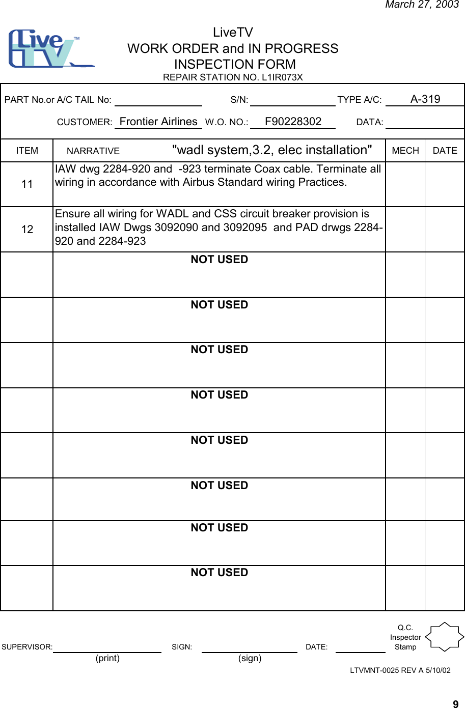     March 27, 2003   9 S/N: TYPE A/C:CUSTOMER: W.O. NO.: DATA:ITEM MECH DATE1112SUPERVISOR: SIGN: DATE:Q.C. Inspector StampNARRATIVE                    &quot;wadl system,3.2, elec installation&quot;   IAW dwg 2284-920 and  -923 terminate Coax cable. Terminate all wiring in accordance with Airbus Standard wiring Practices.NOT USEDNOT USED NOT USEDNOT USEDNOT USEDNOT USEDNOT USEDF90228302NOT USEDPART No.or A/C TAIL No:Frontier AirlinesEnsure all wiring for WADL and CSS circuit breaker provision is installed IAW Dwgs 3092090 and 3092095  and PAD drwgs 2284-920 and 2284-923LiveTVWORK ORDER and IN PROGRESS INSPECTION FORM A-319REPAIR STATION NO. L1IR073X LTVMNT-0025 REV A 5/10/02(print) (sign)