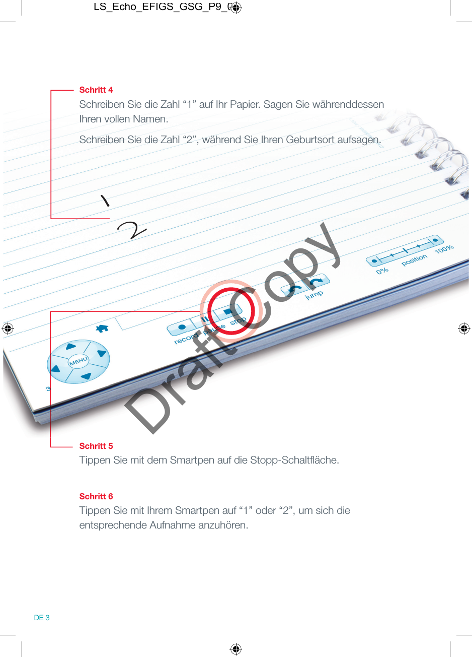 Schritt 4Schreiben Sie die Zahl &ldquo;1&rdquo; auf Ihr Papier. Sagen Sie w&auml;hrenddessen Ihren vollen Namen.Schreiben Sie die Zahl &ldquo;2&rdquo;, w&auml;hrend Sie Ihren Geburtsort aufsagen.Schritt 5Tippen Sie mit dem Smartpen auf die Stopp-Schaltﬂ &auml;che.Schritt 6Tippen Sie mit Ihrem Smartpen auf &ldquo;1&rdquo; oder &ldquo;2&rdquo;, um sich die entsprechende Aufnahme anzuh&ouml;ren.12DE 3LS_Echo_EFIGS_GSG_P9_01Draft Copy