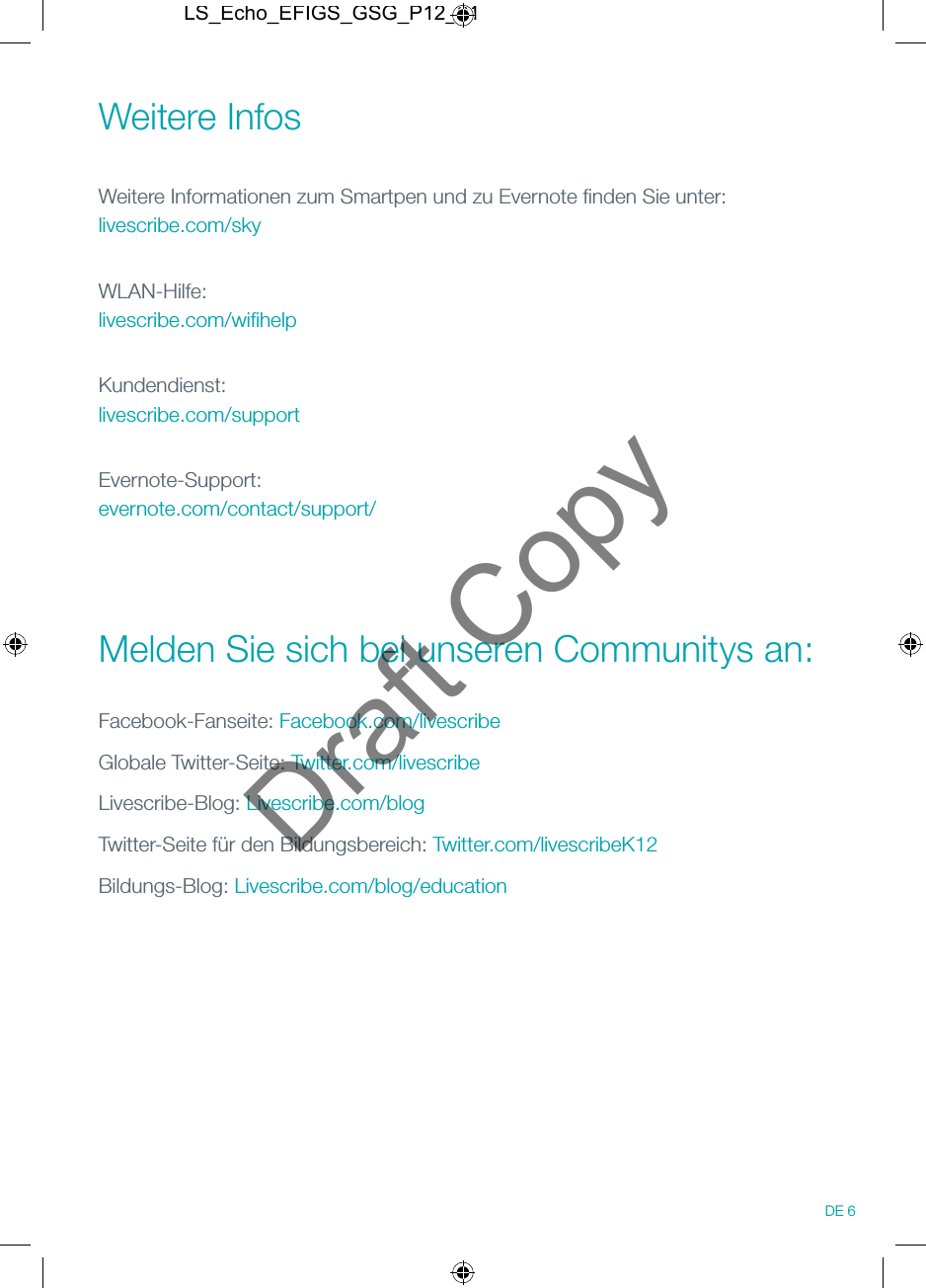 Weitere Infos Weitere Informationen zum Smartpen und zu Evernote ﬁnden Sie unter: livescribe.com/skyWLAN-Hilfe: livescribe.com/wiﬁhelpKundendienst: livescribe.com/supportEvernote-Support: evernote.com/contact/support/ Melden Sie sich bei unseren Communitys an:Facebook-Fanseite: Facebook.com/livescribeGlobale Twitter-Seite: Twitter.com/livescribeLivescribe-Blog: Livescribe.com/blogTwitter-Seite f&uuml;r den Bildungsbereich: Twitter.com/livescribeK12Bildungs-Blog: Livescribe.com/blog/education DE 6LS_Echo_EFIGS_GSG_P12_01Draft Copy