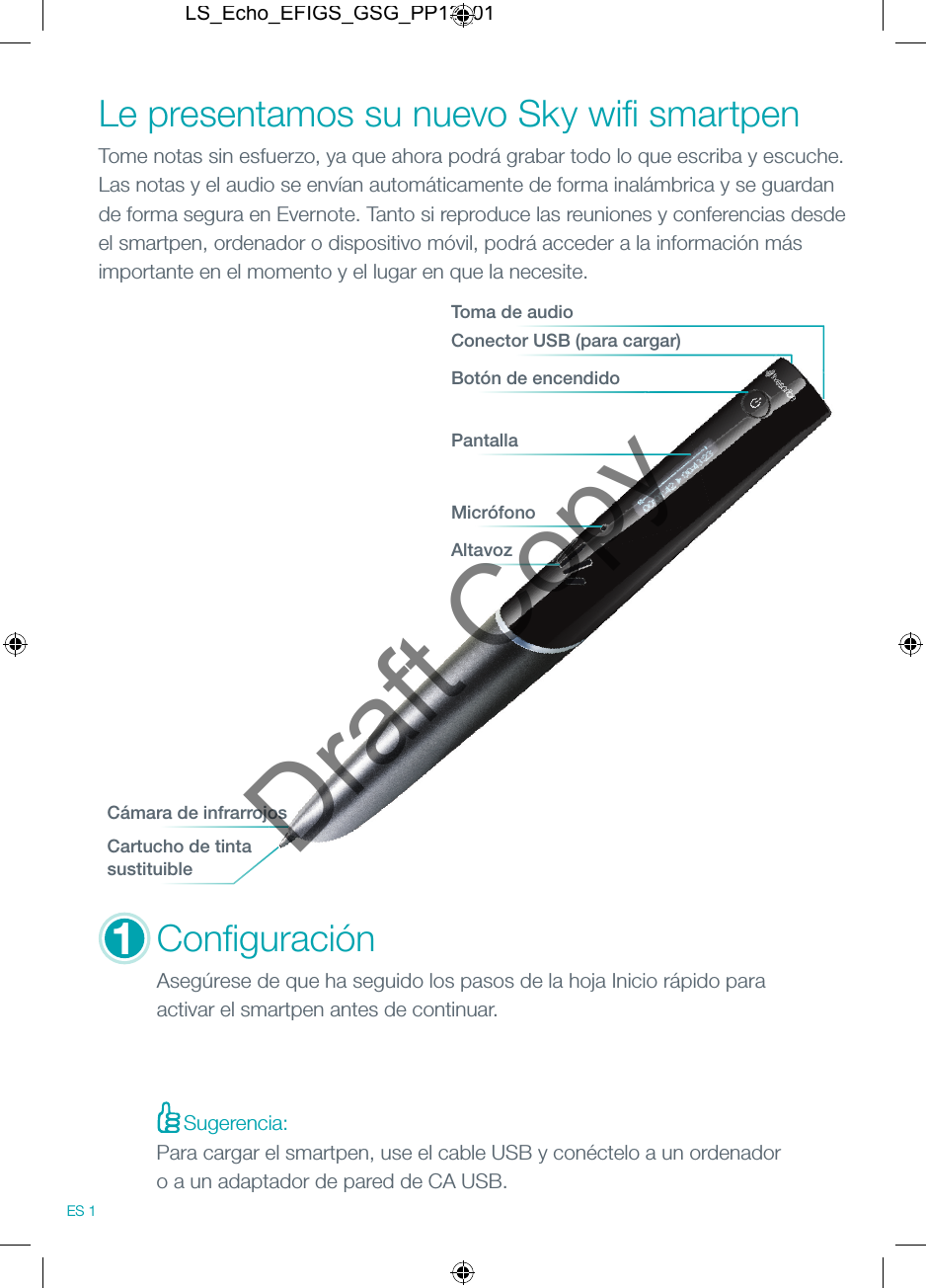 Sugerencia:Micr&oacute;fonoAltavozConﬁ guraci&oacute;nAseg&uacute;rese de que ha seguido los pasos de la hoja Inicio r&aacute;pido para activar el smartpen antes de continuar.Le presentamos su nuevo Sky wiﬁ  smartpenTome notas sin esfuerzo, ya que ahora podr&aacute; grabar todo lo que escriba y escuche. Las notas y el audio se env&iacute;an autom&aacute;ticamente de forma inal&aacute;mbrica y se guardan de forma segura en Evernote. Tanto si reproduce las reuniones y conferencias desde el smartpen, ordenador o dispositivo m&oacute;vil, podr&aacute; acceder a la informaci&oacute;n m&aacute;s importante en el momento y el lugar en que la necesite.Conector USB (para cargar)Toma de audioBot&oacute;n de encendidoPantallaC&aacute;mara de infrarrojosCartucho de tintasustituible1ES 1Para cargar el smartpen, use el cable USB y con&eacute;ctelo a un ordenador o a un adaptador de pared de CA USB.LS_Echo_EFIGS_GSG_PP13_01Draft Copy