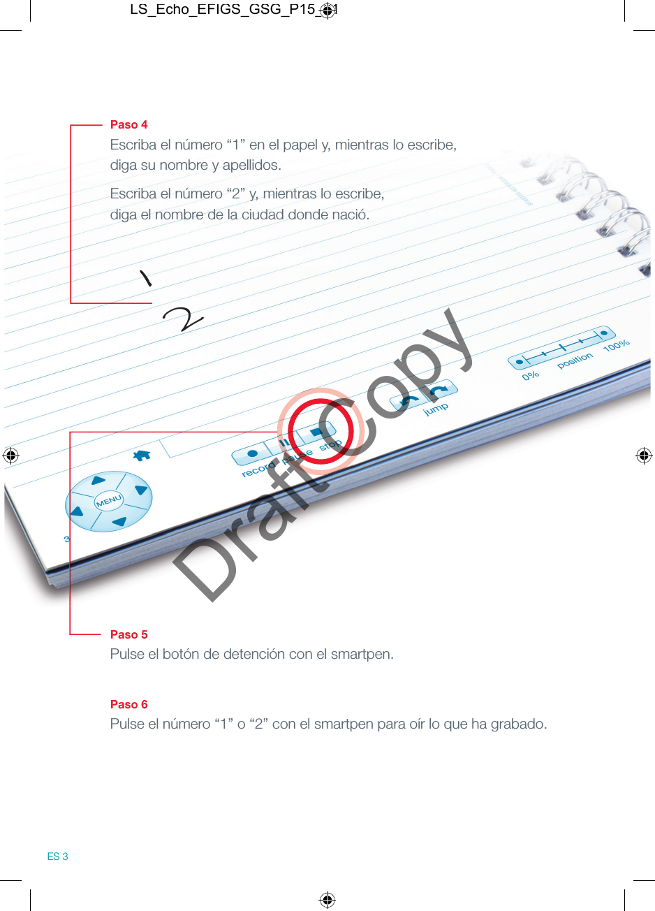 Paso 4Escriba el n&uacute;mero &ldquo;1&rdquo; en el papel y, mientras lo escribe, diga su nombre y apellidos.Escriba el n&uacute;mero &ldquo;2&rdquo; y, mientras lo escribe, diga el nombre de la ciudad donde naci&oacute;.Paso 5Pulse el bot&oacute;n de detenci&oacute;n con el smartpen.Paso 6Pulse el n&uacute;mero &ldquo;1&rdquo; o &ldquo;2&rdquo; con el smartpen para o&iacute;r lo que ha grabado.12ES 3LS_Echo_EFIGS_GSG_P15_01Draft Copy