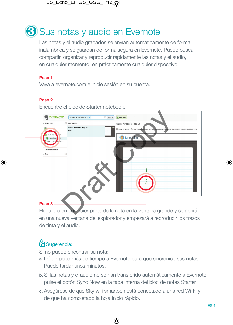 3Sus notas y audio en Evernote Las notas y el audio grabados se env&iacute;an autom&aacute;ticamente de forma inal&aacute;mbrica y se guardan de forma segura en Evernote. Puede buscar, compartir, organizar y reproducir r&aacute;pidamente las notas y el audio, en cualquier momento, en pr&aacute;cticamente cualquier dispositivo.  Paso 1Vaya a evernote.com e inicie sesi&oacute;n en su cuenta. Paso 2Encuentre el bloc de Starter notebook.Paso 3Haga clic en cualquier parte de la nota en la ventana grande y se abrir&aacute; en una nueva ventana del explorador y empezar&aacute; a reproducir los trazos de tinta y el audio.Sugerencia:Si no puede encontrar su nota:a. D&eacute; un poco m&aacute;s de tiempo a Evernote para que sincronice sus notas.   Puede tardar unos minutos.b. Si las notas y el audio no se han transferido autom&aacute;ticamente a Evernote,   pulse el bot&oacute;n Sync Now en la tapa interna del bloc de notas Starter.c. Aseg&uacute;rese de que Sky wiﬁ  smartpen est&aacute; conectado a una red Wi-Fi y   de que ha completado la hoja Inicio r&aacute;pido.ES 4LS_Echo_EFIGS_GSG_P16_01Draft Copy