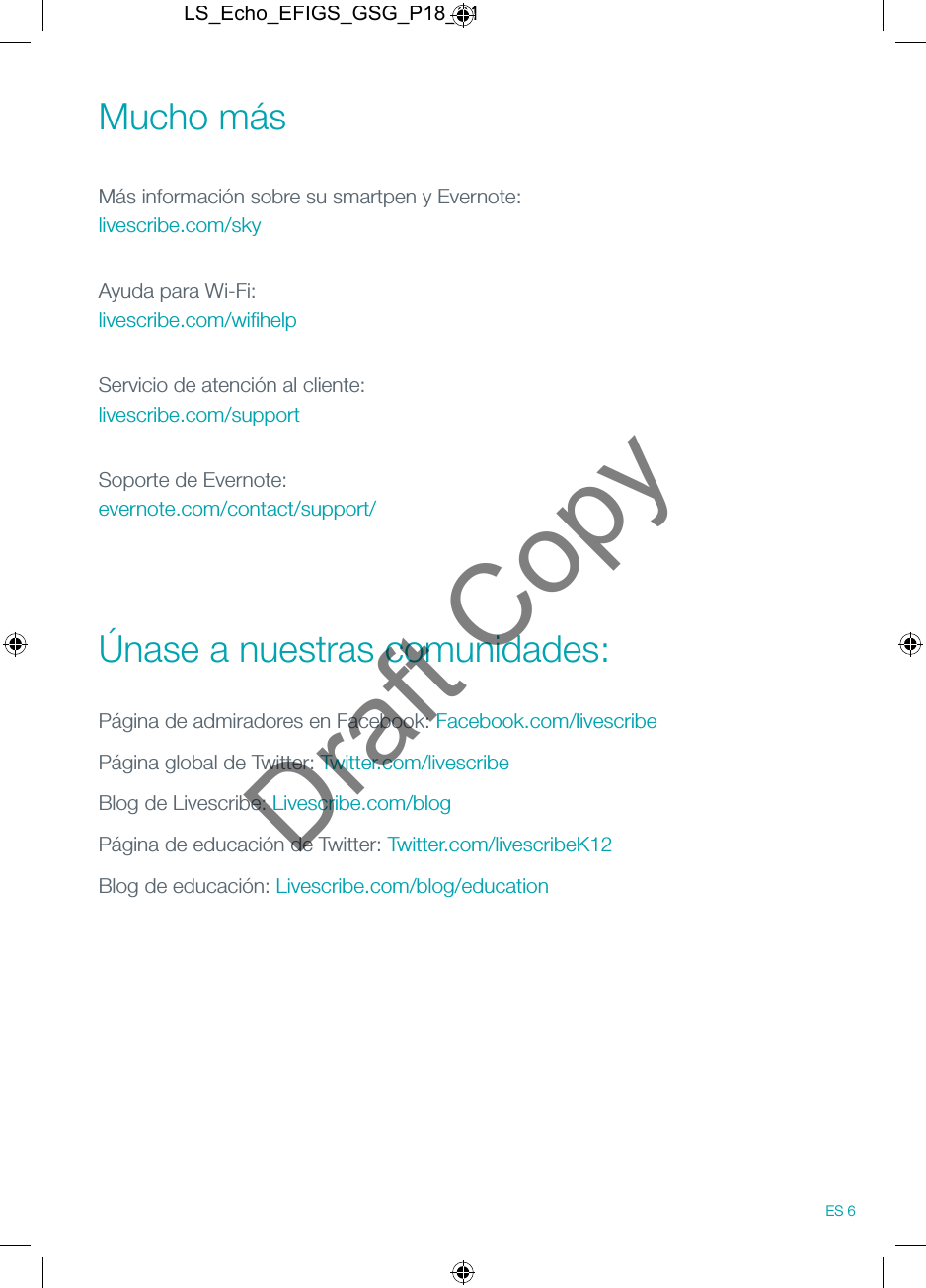 Mucho m&aacute;s M&aacute;s informaci&oacute;n sobre su smartpen y Evernote: livescribe.com/skyAyuda para Wi-Fi: livescribe.com/wiﬁhelpServicio de atenci&oacute;n al cliente: livescribe.com/supportSoporte de Evernote: evernote.com/contact/support/ &Uacute;nase a nuestras comunidades:P&aacute;gina de admiradores en Facebook: Facebook.com/livescribeP&aacute;gina global de Twitter: Twitter.com/livescribeBlog de Livescribe: Livescribe.com/blogP&aacute;gina de educaci&oacute;n de Twitter: Twitter.com/livescribeK12Blog de educaci&oacute;n: Livescribe.com/blog/education ES 6LS_Echo_EFIGS_GSG_P18_01Draft Copy