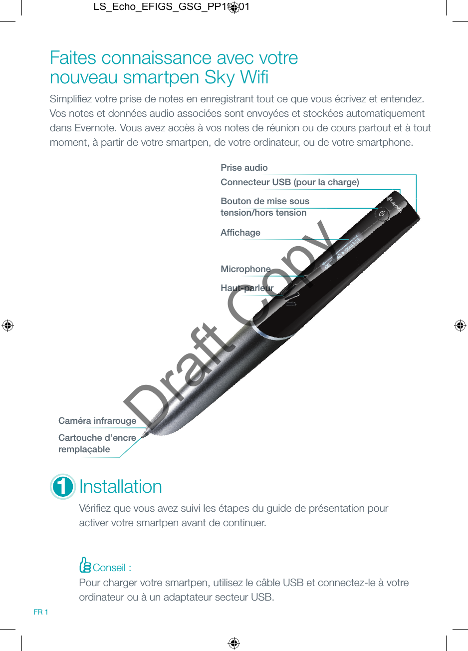 Faites connaissance avec votre nouveau smartpen Sky Wiﬁ   Simpliﬁ ez votre prise de notes en enregistrant tout ce que vous &eacute;crivez et entendez.  Vos notes et donn&eacute;es audio associ&eacute;es sont envoy&eacute;es et stock&eacute;es automatiquement dans Evernote. Vous avez acc&egrave;s &agrave; vos notes de r&eacute;union ou de cours partout et &agrave; tout moment, &agrave; partir de votre smartpen, de votre ordinateur, ou de votre smartphone.Conseil :MicrophoneHaut-parleurInstallationV&eacute;riﬁ ez que vous avez suivi les &eacute;tapes du guide de pr&eacute;sentation pour activer votre smartpen avant de continuer.Connecteur USB (pour la charge)Prise audioBouton de mise sous tension/hors tensionAfﬁ chageCam&eacute;ra infrarougeCartouche d&rsquo;encre rempla&ccedil;able1FR 1Pour charger votre smartpen, utilisez le c&acirc;ble USB et connectez-le &agrave; votre ordinateur ou &agrave; un adaptateur secteur USB.LS_Echo_EFIGS_GSG_PP19_01Draft Copy