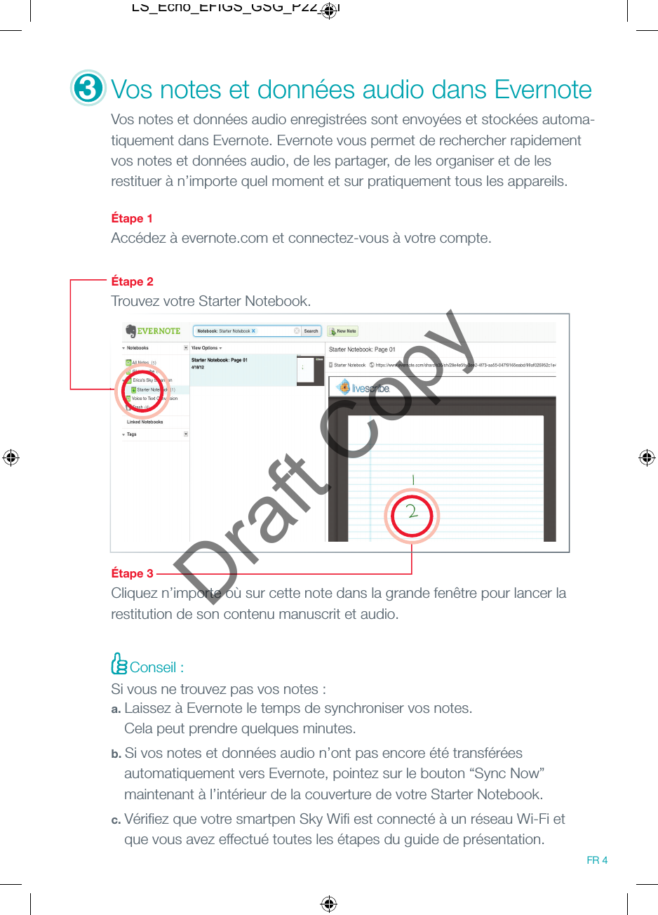 3Vos notes et donn&eacute;es audio dans Evernote Vos notes et donn&eacute;es audio enregistr&eacute;es sont envoy&eacute;es et stock&eacute;es automa-tiquement dans Evernote. Evernote vous permet de rechercher rapidement vos notes et donn&eacute;es audio, de les partager, de les organiser et de les restituer &agrave; n&rsquo;importe quel moment et sur pratiquement tous les appareils.   &Eacute;tape 1Acc&eacute;dez &agrave; evernote.com et connectez-vous &agrave; votre compte. &Eacute;tape 2Trouvez votre Starter Notebook.&Eacute;tape 3Cliquez n&rsquo;importe o&ugrave; sur cette note dans la grande fen&ecirc;tre pour lancer la restitution de son contenu manuscrit et audio.Conseil :Si vous ne trouvez pas vos notes :a. Laissez &agrave; Evernote le temps de synchroniser vos notes.    Cela peut prendre quelques minutes.b. Si vos notes et donn&eacute;es audio n&rsquo;ont pas encore &eacute;t&eacute; transf&eacute;r&eacute;es   automatiquement vers Evernote, pointez sur le bouton &ldquo;Sync Now&rdquo;   maintenant &agrave; l&rsquo;int&eacute;rieur de la couverture de votre Starter Notebook.c. V&eacute;riﬁ ez que votre smartpen Sky Wiﬁ  est connect&eacute; &agrave; un r&eacute;seau Wi-Fi et   que vous avez effectu&eacute; toutes les &eacute;tapes du guide de pr&eacute;sentation.FR 4LS_Echo_EFIGS_GSG_P22_01Draft Copy