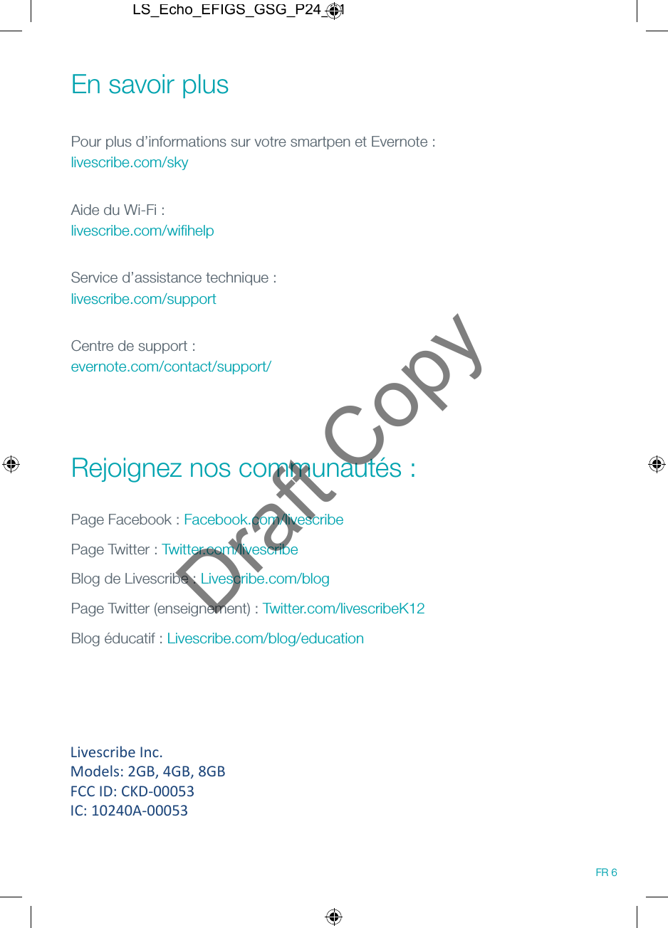En savoir plus Pour plus d&rsquo;informations sur votre smartpen et Evernote : livescribe.com/skyAide du Wi-Fi : livescribe.com/wiﬁhelpService d&rsquo;assistance technique :  livescribe.com/supportCentre de support : evernote.com/contact/support/ Rejoignez nos communaut&eacute;s :Page Facebook : Facebook.com/livescribePage Twitter : Twitter.com/livescribeBlog de Livescribe : Livescribe.com/blogPage Twitter (enseignement) : Twitter.com/livescribeK12Blog &eacute;ducatif : Livescribe.com/blog/educationFR 6LS_Echo_EFIGS_GSG_P24_01Draft CopyLivescribe Inc.  Models: 2GB, 4GB, 8GB FCC ID: CKD-00053 IC: 10240A-00053 