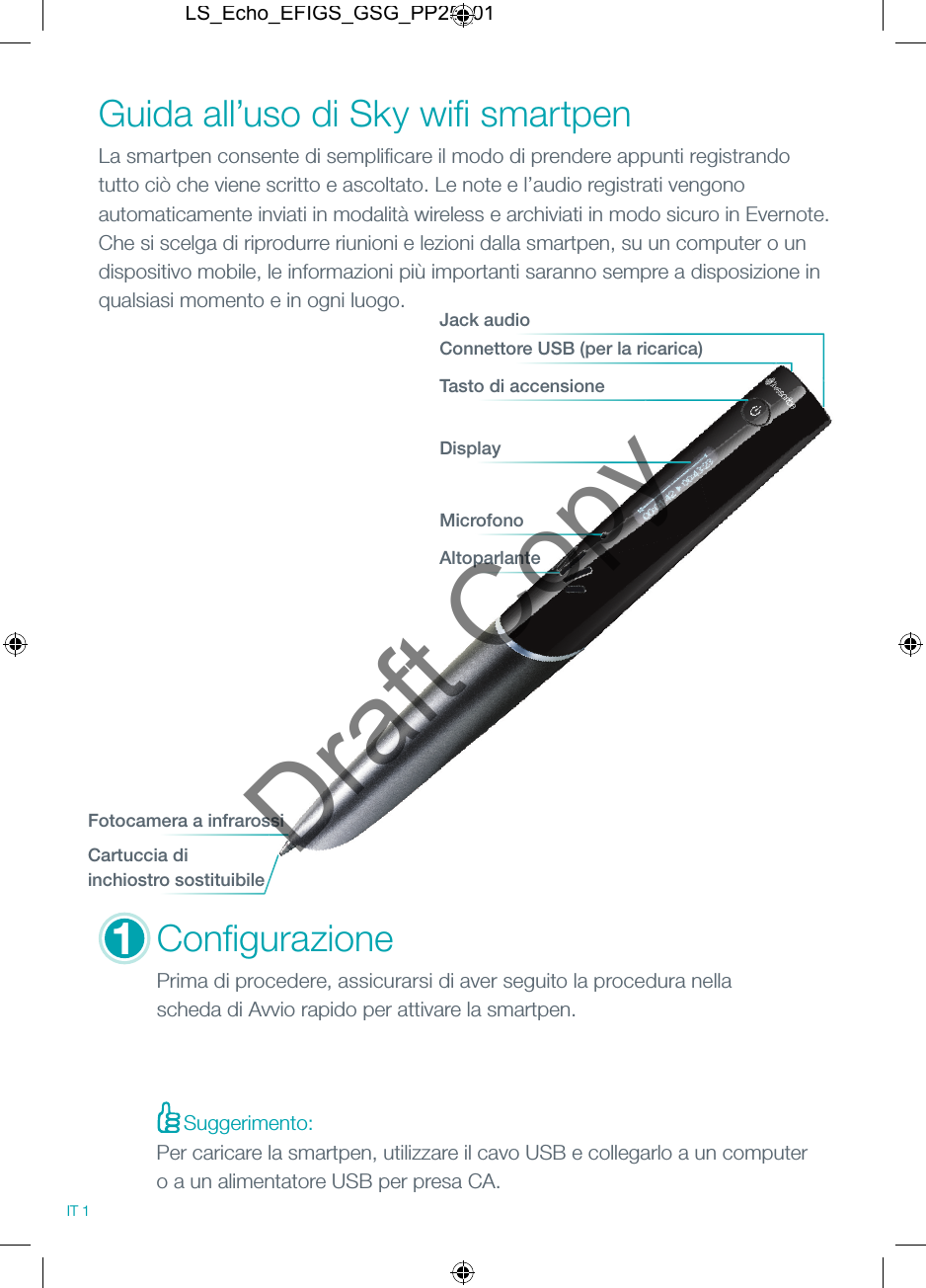 Suggerimento:MicrofonoAltoparlanteConﬁ gurazionePrima di procedere, assicurarsi di aver seguito la procedura nella scheda di Avvio rapido per attivare la smartpen.Guida all&rsquo;uso di Sky wiﬁ  smartpenLa smartpen consente di sempliﬁ care il modo di prendere appunti registrando tutto ci&ograve; che viene scritto e ascoltato. Le note e l&rsquo;audio registrati vengono automaticamente inviati in modalit&agrave; wireless e archiviati in modo sicuro in Evernote. Che si scelga di riprodurre riunioni e lezioni dalla smartpen, su un computer o un dispositivo mobile, le informazioni pi&ugrave; importanti saranno sempre a disposizione in qualsiasi momento e in ogni luogo.Connettore USB (per la ricarica)Jack audioTasto di accensioneDisplayFotocamera a infrarossiCartuccia di inchiostro sostituibile1IT 1Per caricare la smartpen, utilizzare il cavo USB e collegarlo a un computer o a un alimentatore USB per presa CA.LS_Echo_EFIGS_GSG_PP25_01Draft Copy