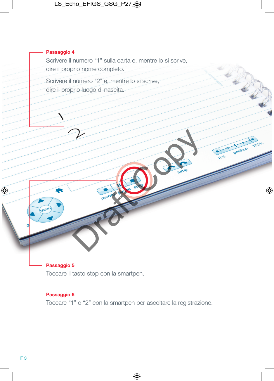 Passaggio 4Scrivere il numero &ldquo;1&rdquo; sulla carta e, mentre lo si scrive, dire il proprio nome completo.Scrivere il numero &ldquo;2&rdquo; e, mentre lo si scrive, dire il proprio luogo di nascita.Passaggio 5Toccare il tasto stop con la smartpen.Passaggio 6Toccare &ldquo;1&rdquo; o &ldquo;2&rdquo; con la smartpen per ascoltare la registrazione.12IT 3LS_Echo_EFIGS_GSG_P27_01Draft Copy