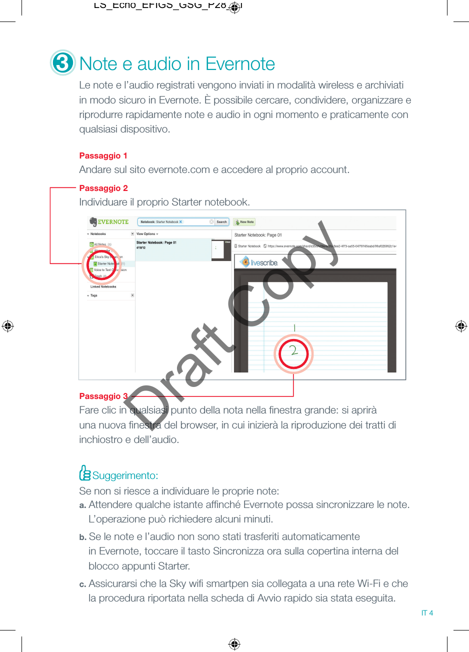 3Note e audio in Evernote Le note e l&rsquo;audio registrati vengono inviati in modalit&agrave; wireless e archiviati in modo sicuro in Evernote. &Egrave; possibile cercare, condividere, organizzare e riprodurre rapidamente note e audio in ogni momento e praticamente con qualsiasi dispositivo. Passaggio 1Andare sul sito evernote.com e accedere al proprio account. Passaggio 2Individuare il proprio Starter notebook.Passaggio 3Fare clic in qualsiasi punto della nota nella ﬁ nestra grande: si aprir&agrave; una nuova ﬁ nestra del browser, in cui inizier&agrave; la riproduzione dei tratti di inchiostro e dell&rsquo;audio.Suggerimento:Se non si riesce a individuare le proprie note:a. Attendere qualche istante afﬁ nch&eacute; Evernote possa sincronizzare le note.    L&rsquo;operazione pu&ograve; richiedere alcuni minuti.b. Se le note e l&rsquo;audio non sono stati trasferiti automaticamente   in Evernote, toccare il tasto Sincronizza ora sulla copertina interna del   blocco appunti Starter.c. Assicurarsi che la Sky wiﬁ  smartpen sia collegata a una rete Wi-Fi e che   la procedura riportata nella scheda di Avvio rapido sia stata eseguita.IT 4LS_Echo_EFIGS_GSG_P28_01Draft Copy