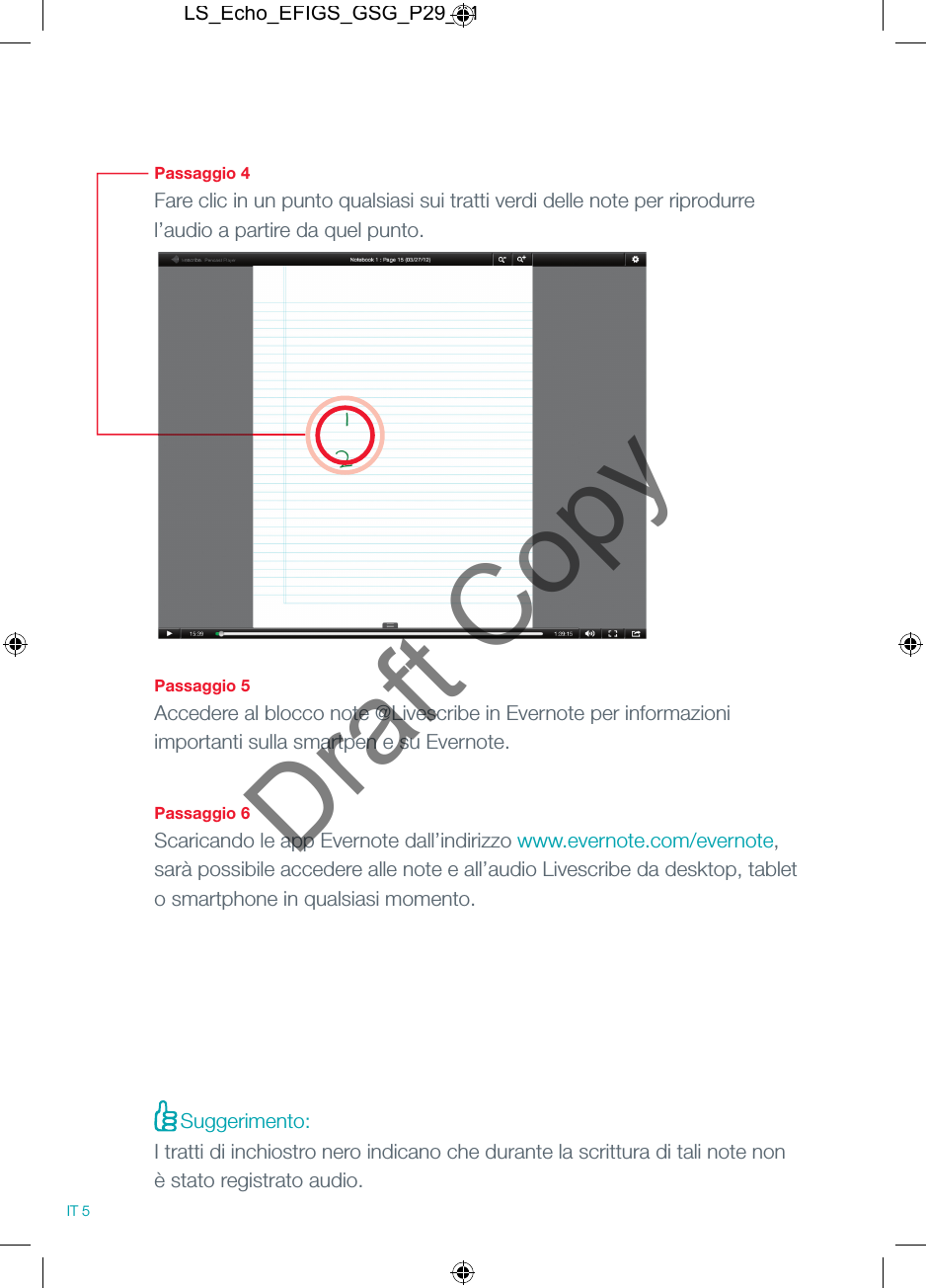 Passaggio 4Fare clic in un punto qualsiasi sui tratti verdi delle note per riprodurre l&rsquo;audio a partire da quel punto.Passaggio 5Accedere al blocco note @Livescribe in Evernote per informazioni importanti sulla smartpen e su Evernote.Passaggio 6Scaricando le app Evernote dall&rsquo;indirizzo www.evernote.com/evernote, sar&agrave; possibile accedere alle note e all&rsquo;audio Livescribe da desktop, tablet o smartphone in qualsiasi momento.IT 5Suggerimento:I tratti di inchiostro nero indicano che durante la scrittura di tali note non &egrave; stato registrato audio.LS_Echo_EFIGS_GSG_P29_01Draft Copy