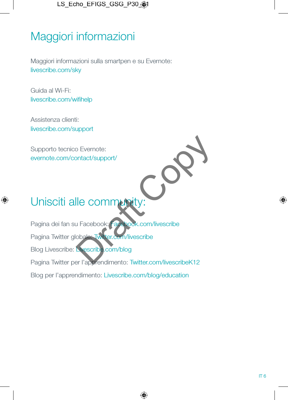 Maggiori informazioni Maggiori informazioni sulla smartpen e su Evernote: livescribe.com/skyGuida al Wi-Fi: livescribe.com/wiﬁhelpAssistenza clienti: livescribe.com/supportSupporto tecnico Evernote: evernote.com/contact/support/ Unisciti alle community:Pagina dei fan su Facebook: Facebook.com/livescribePagina Twitter globale: Twitter.com/livescribeBlog Livescribe: Livescribe.com/blogPagina Twitter per l&rsquo;apprendimento: Twitter.com/livescribeK12Blog per l&rsquo;apprendimento: Livescribe.com/blog/education IT 6LS_Echo_EFIGS_GSG_P30_01Draft Copy